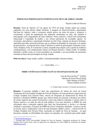 Página 233
ISSN: 19834-25X
PERFIS DAS PERSONAGENS FEMININAS EM TIETA DE JORGE AMADO
Thyale Coelho de Oliveira
Resumo: Tieta do Agreste, (17 de agosto de 1977) de Jorge Amado supõe um cenário
capitalista em uma pacata cidade litorânea, à margem do desenvolvimento, denominada
San’tana do Agreste, onde a economia central girava em torno da pesca e almejava o
crescimento a partir da implantação das indústrias dominantes no país, não obstante à
preocupação com a degradação do meio ambiente. Nesse contexto, a moral está estritamente
relacionada à virgindade da mulher e aos valores patriarcais da sociedade vigente. As
revoluções, descobertas e inquietação feminina na obra Tieta, relatará um discurso feminino,
reprimido pela falsa moral provinciana, que se embasa na liberdade de expressão e na quebra
de preconceitos. A proposta desse artigo é delinear os perfis de personagens femininas como:
Tieta, Perpétua, Elisa, D. Carmosina e outras, traçando uma relação com os perfis de mulheres
contemporâneas, com embasamento teórico em Rosana Patrício e Nádia Gotlib. O trabalho
abordará a mulher como ser social secundário na sociedade e sua necessidade de autonomia
retratada na busca das personagens de Jorge Amado.
Palavras-chave: Jorge amado, mulher, contemporaneidade, literatura baiana.
==== XVII EBEL ====
PIBID: VIVÊNCIAS E EXPECTATIVAS NO ESPAÇO ESCOLAR
Laís da Silva da Silva233
(UEFS)
Adriano da Costa Silva (UEFS)
Edla Chalegre (UEFS)234
Sônia Coutinho (UEFS)
11- Estágio Supervisionado e Formação de professores
Resumo: O presente trabalho é fruto das experiências de alunos do curso de Letras
Vernáculas da Universidade Estadual de Feira de Santana e de uma professora supervisora do
Colégio Estadual José Ferreira Pinto, através do Programa de Institucional de Bolsa de
Incentivo à Docência (PIBID), projeto que oferece bolsas de iniciação à docência aos alunos
do ensino superior que cursam licenciatura e tem como objetivo antecipar o vínculo entre os
futuros mestres e as salas de aula da rede pública. Com essa iniciativa, o PIBID faz uma
articulação entre a educação superior (por meio das licenciaturas), a escola e os sistemas
estaduais e municipais. O projeto do PIBID de Letras Vernáculas intitulado - Leitura e escrita
na escola: ações e implicações a favor de uma formação cidadã e crítica - é desenvolvido no
Colégio Estadual José Ferreira Pinto, localizado na cidade de Feira de Santana – no qual
buscamos entender as dificuldades dos alunos em aprender, ler e produzir para poder ajudá-
233
laisaniele@hotmail.com
234
Formada pela UEFS (Universidade Estadual de Feira de Santana). Atualmente professora do Colégio
Estadual José Ferreira Pinto, além de supervisora do subprojeto de Letras PIBID na instituição de atuação.
edlacha@ig.com.br
 