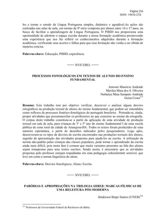 Página 234
ISSN: 19834-25X
los e tornar o estudo da Língua Portuguesa simples, dinâmico e agradável.As ações são
realizadas nas salas de aula, em turmas de 8ª série composta por alunos entre 14 e 17 anos, na
busca de facilitar a aprendizagem de Língua Portuguesa. O PIBID nos proporciona uma
oportunidade de adentrar o espaço escolar durante a nossa formação acadêmica promovendo
uma experiência que nos faz refletir os conhecimentos adquiridos durante a formação
acadêmica, verificando seus acertos e falhas para que essa formação não venha a ser obtida de
maneira concisa.
Palavras-chave: Educação; PIBID; experiência.
==== XVII EBEL ====
PROCESSOS FONOLÓGICOS EM TEXTOS DE ALUNOS DO ENSINO
FUNDAMENTAL
Antonio Mauricio Andrade
Marilza Maia dos S. Oliveira
Nathalya Maia Sampaio Andrade
Geisa Costa235
Resumo: Este trabalho tem por objetivo verificar, descrever e analisar alguns desvios
ortográficos na produção textual de alunos do ensino fundamental, que podem ser entendidos
como reflexos de processos fonético-fonológicos do português brasileiro. Pretende-se, ainda,
propor atividades que possamauxiliar os professores no que concerne ao ensino da ortografia.
O corpus deste trabalho constituiu-se a partir da aplicação de uma atividade de produção
textual em sala de aula, para crianças de 3º e 5º ano do ensino fundamental I de uma escola
pública de zona rural da cidade de Amargosa-BA. Todos os textos foram produzidos de uma
maneira espontânea, a partir de desenhos indicados pelos pesquisadores. Logo após,
descreveram-se os tipos de desvios de escrita encontrados nas produções textuais dos alunos,
seguido da apresentação das atividades propostas para ajudá-los na escrita. A utilização da
norma não-padrão pelas crianças das classes populares, pode tornar o aprendizado da escrita
ainda mais difícil, pois nesta fase é comum que muita variantes presentes na fala dos alunos
sejam transpostas para seus textos escritos. Sendo assim, é necessário que as atividades
propostas pelo professor estejam respaldadas em uma pedagogia culturalemnte sensível, que
leve em conta a norma linguística do aluno.
Palavras-chave: Desvios fonológicos; Aluno; Escrita.
==== XVII EBEL ====
PARÓDIAS E APROPRIAÇÕES NA TRILOGIA SHREK: MARCAS FÍLMICAS DE
UMA RELEITURA PÓS-MODERNA
Jânderson Bispo Santos (UNEB)236
235
Professora da Universidade Federal do Recôncavo da Bahia.
 