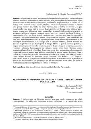 Página 235
ISSN: 19834-25X
Paulo de Assis de Almeida Guerreiro (UNEB)237
Resumo: A literatura e o cinema mantém um diálogo antigo e incontestável, o cinema buscou
fonte de inspiração para sua narrativa na literatura, arte já consagrada no ato de narrar, com o
passar dos anos as artes foram se modelando, criando suas próprias nuances, o cinema não só
dialoga com a literatura como a reconta, adapta e a absorve. Em pleno modernismo se percebe
uma grande presença da paródia nas artes literárias, isso se reflete no cinema e, na pós-
modernidade, ousa ainda mais e passa a fazer apropriações. Concebe-se a ideia de que o
cinema buscou junto à literatura, meios para produzir a sua própria forma de narrar e, com os
avanços tecnológicos, o cinema conseguiu romper barreiras e construir sua forma de narrar; a
montagem foi talvez um dos principais elementos para esse avanço na obra cinematográfica
que passa a justapor sentido através do som, dos planos e das imagens. Tendo essa ideia como
base, esse trabalho tenta dar conta do seguinte problema: como a estética pós-moderna, na sua
reciclagem autorreferencial e no diálogo com a tradição narrativa, estaria presente nas
paródias e apropriações que fazem parte da trilogia Shrek? O que se pretende, portanto, é
mapear e interpretar determinadas cenas que, através da paródia ou da apropriação, retomam,
recontam, satirizam, homenageiam ou criticam outras obras tanto literárias quanto
cinematográficas, além de celebridade do universo pop e fatos históricos da cultura ocidental,
percebendo assim o quanto esse diálogo intensificou-se com o passar do tempo. Para a
realização de nossa interpretação, convocamos um referencial teórico construído por autores
como, Afonso Romano de Sant’anna, Sergei Eisenstein, Julia Kristeva, Doc Comparato,
Penkala etc, a fim de que possamos entender algo sobre a intertextualidade, a presença da
paródia na modernidade e da apropriação na pós-modernidade, assim como da teoria da
montagem que explica a importância do sentido no filme etc.
Palavras-chave: Literatura; Cinema; Intertextualidade. Paródia; Apropriação.
==== XVII EBEL ====
QUADRINIZAÇÃO EM “DOM CASMURRO”: AS MÚLTIPLAS MANIFESTAÇÕES
DE LINGUAGEM
Fábio Pereira dos Santos (UNEB)238
Adilma Nunes Rocha239
7- Literatura comparada
RESUMO
Resumo: O diálogo entre os diferentes signos é uma das grandes marcas da sociedade
contemporânea. As diferentes linguagens acabam dialogando e se permitindo serem
236
Graduando do curso de Licenciatura em Letras com habilitação em Língua Portuguesa e suas Literaturas, pela
Universidade do Estado da Bahia – UNEB – Campus V. e-mail: jandersonbispo@hotmail.com.
237
Orientador, professor da área de Literatura da UNEB – Campus V. Possui graduação em Letras pela
Universidade Federal do Amazonas (1987), mestrado em Comunicação e Semiótica pela Pontifícia Universidade
Católica de São Paulo (1997) e doutorado em Comunicação e Semiótica pela Pontifícia Universidade Católica de
São Paulo (2003).
238
Acadêmico do VI semestre , Universidade do Estado da Bahia (UNEB), campus XXI.
239
Professora Mestre da (UNEB) campus XXI e orientadora do referido trabalho.
 