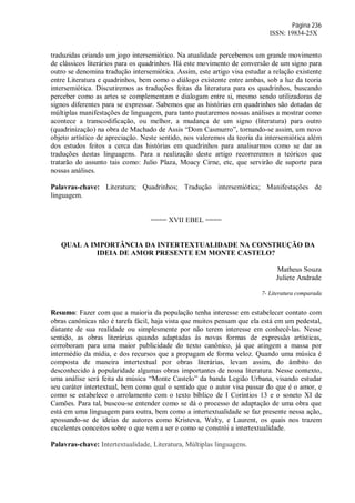 Página 236
ISSN: 19834-25X
traduzidas criando um jogo intersemiótico. Na atualidade percebemos um grande movimento
de clássicos literários para os quadrinhos. Há este movimento de conversão de um signo para
outro se denomina tradução intersemiótica. Assim, este artigo visa estudar a relação existente
entre Literatura e quadrinhos, bem como o diálogo existente entre ambas, sob a luz da teoria
intersemiótica. Discutiremos as traduções feitas da literatura para os quadrinhos, buscando
perceber como as artes se complementam e dialogam entre si, mesmo sendo utilizadoras de
signos diferentes para se expressar. Sabemos que as histórias em quadrinhos são dotadas de
múltiplas manifestações de linguagem, para tanto pautaremos nossas análises a mostrar como
acontece a transcodificação, ou melhor, a mudança de um signo (literatura) para outro
(quadrinização) na obra de Machado de Assis “Dom Casmurro”, tornando-se assim, um novo
objeto artístico de apreciação. Neste sentido, nos valeremos da teoria da intersemiótica além
dos estudos feitos a cerca das histórias em quadrinhos para analisarmos como se dar as
traduções destas linguagens. Para a realização deste artigo recorreremos a teóricos que
tratarão do assunto tais como: Julio Plaza, Moacy Cirne, etc, que servirão de suporte para
nossas análises.
Palavras-chave: Literatura; Quadrinhos; Tradução intersemiótica; Manifestações de
linguagem.
==== XVII EBEL ====
QUAL A IMPORTÂNCIA DA INTERTEXTUALIDADE NA CONSTRUÇÃO DA
IDEIA DE AMOR PRESENTE EM MONTE CASTELO?
Matheus Souza
Juliete Andrade
7- Literatura comparada
Resumo: Fazer com que a maioria da população tenha interesse em estabelecer contato com
obras canônicas não é tarefa fácil, haja vista que muitos pensam que ela está em um pedestal,
distante de sua realidade ou simplesmente por não terem interesse em conhecê-las. Nesse
sentido, as obras literárias quando adaptadas às novas formas de expressão artísticas,
corroboram para uma maior publicidade do texto canônico, já que atingem a massa por
intermédio da mídia, e dos recursos que a propagam de forma veloz. Quando uma música é
composta de maneira intertextual por obras literárias, levam assim, do âmbito do
desconhecido à popularidade algumas obras importantes de nossa literatura. Nesse contexto,
uma análise será feita da música “Monte Castelo” da banda Legião Urbana, visando estudar
seu caráter intertextual, bem como qual o sentido que o autor visa passar do que é o amor, e
como se estabelece o arrolamento com o texto bíblico de I Coríntios 13 e o soneto XI de
Camões. Para tal, buscou-se entender como se dá o processo de adaptação de uma obra que
está em uma linguagem para outra, bem como a intertextualidade se faz presente nessa ação,
apossando-se de ideias de autores como Kristeva, Walty, e Laurent, os quais nos trazem
excelentes conceitos sobre o que vem a ser e como se constrói a intertextualidade.
Palavras-chave: Intertextualidade, Literatura, Múltiplas linguagens.
 