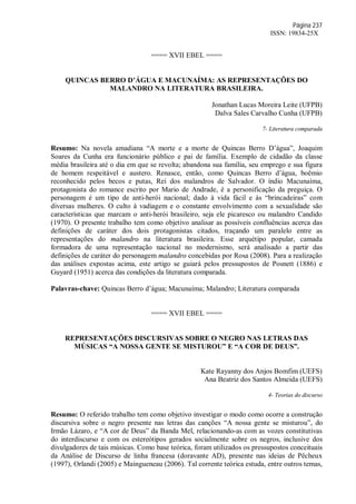 Página 237
ISSN: 19834-25X
==== XVII EBEL ====
QUINCAS BERRO D’ÁGUA E MACUNAÍMA: AS REPRESENTAÇÕES DO
MALANDRO NA LITERATURA BRASILEIRA.
Jonathan Lucas Moreira Leite (UFPB)
Dalva Sales Carvalho Cunha (UFPB)
7- Literatura comparada
Resumo: Na novela amadiana “A morte e a morte de Quincas Berro D’água”, Joaquim
Soares da Cunha era funcionário público e pai de família. Exemplo de cidadão da classe
média brasileira até o dia em que se revolta; abandona sua família, seu emprego e sua figura
de homem respeitável e austero. Renasce, então, como Quincas Berro d’água, boêmio
reconhecido pelos becos e putas, Rei dos malandros de Salvador. O índio Macunaíma,
protagonista do romance escrito por Mario de Andrade, é a personificação da preguiça. O
personagem é um tipo de anti-herói nacional; dado à vida fácil e às “brincadeiras” com
diversas mulheres. O culto à vadiagem e o constante envolvimento com a sexualidade são
características que marcam o anti-herói brasileiro, seja ele picaresco ou malandro Candido
(1970). O presente trabalho tem como objetivo analisar as possíveis confluências acerca das
definições de caráter dos dois protagonistas citados, traçando um paralelo entre as
representações do malandro na literatura brasileira. Esse arquétipo popular, camada
formadora de uma representação nacional no modernismo, será analisado a partir das
definições de caráter do personagem malandro concebidas por Rosa (2008). Para a realização
das análises expostas acima, este artigo se guiará pelos pressupostos de Posnett (1886) e
Guyard (1951) acerca das condições da literatura comparada.
Palavras-chave: Quincas Berro d’água; Macunaíma; Malandro; Literatura comparada
==== XVII EBEL ====
REPRESENTAÇÕES DISCURSIVAS SOBRE O NEGRO NAS LETRAS DAS
MÚSICAS “A NOSSA GENTE SE MISTUROU” E “A COR DE DEUS”.
Kate Rayanny dos Anjos Bomfim (UEFS)
Ana Beatriz dos Santos Almeida (UEFS)
4- Teorias do discurso
Resumo: O referido trabalho tem como objetivo investigar o modo como ocorre a construção
discursiva sobre o negro presente nas letras das canções “A nossa gente se misturou”, do
Irmão Lázaro, e “A cor de Deus” da Banda Mel, relacionando-as com as vozes constitutivas
do interdiscurso e com os estereótipos gerados socialmente sobre os negros, inclusive dos
divulgadores de tais músicas. Como base teórica, foram utilizados os pressupostos conceituais
da Análise de Discurso de linha francesa (doravante AD), presente nas ideias de Pêcheux
(1997), Orlandi (2005) e Maingueneau (2006). Tal corrente teórica estuda, entre outros temas,
 