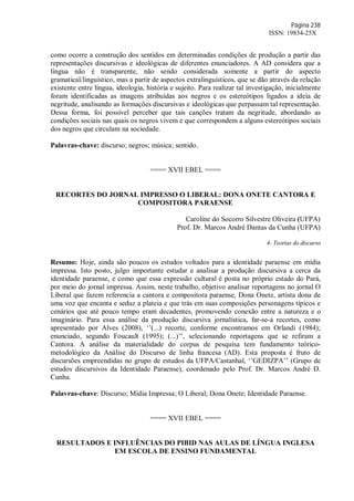 Página 238
ISSN: 19834-25X
como ocorre a construção dos sentidos em determinadas condições de produção a partir das
representações discursivas e ideológicas de diferentes enunciadores. A AD considera que a
língua não é transparente, não sendo considerada somente a partir do aspecto
gramatical/linguístico, mas a partir de aspectos extralinguísticos, que se dão através da relação
existente entre língua, ideologia, história e sujeito. Para realizar tal investigação, inicialmente
foram identificadas as imagens atribuídas aos negros e os estereótipos ligados a ideia de
negritude, analisando as formações discursivas e ideológicas que perpassam tal representação.
Dessa forma, foi possível perceber que tais canções tratam da negritude, abordando as
condições sociais nas quais os negros vivem e que correspondem a alguns estereótipos sociais
dos negros que circulam na sociedade.
Palavras-chave: discurso; negros; música; sentido.
==== XVII EBEL ====
RECORTES DO JORNAL IMPRESSO O LIBERAL: DONA ONETE CANTORA E
COMPOSITORA PARAENSE
Caroline do Socorro Silvestre Oliveira (UFPA)
Prof. Dr. Marcos André Dantas da Cunha (UFPA)
4- Teorias do discurso
Resumo: Hoje, ainda são poucos os estudos voltados para a identidade paraense em mídia
impressa. Isto posto, julgo importante estudar e analisar a produção discursiva a cerca da
identidade paraense, e como que essa expressão cultural é posta no próprio estado do Pará,
por meio do jornal impressa. Assim, neste trabalho, objetivo analisar reportagens no jornal O
Liberal que fazem referencia a cantora e compositora paraense, Dona Onete, artista dona de
uma voz que encanta e seduz a plateia e que trás em suas composições personagens típicos e
cenários que até pouco tempo eram decadentes, promovendo conexão entre a natureza e o
imaginário. Para essa análise da produção discursiva jornalística, far-se-á recortes, como
apresentado por Alves (2008), ‘’(...) recorte, conforme encontramos em Orlandi (1984);
enunciado, segundo Foucault (1995); (...)’’, selecionando reportagens que se refiram a
Cantora. A análise da materialidade do corpus de pesquisa tem fundamento teórico-
metodológico da Análise do Discurso de linha francesa (AD). Esta proposta é fruto de
discursões empreendidas no grupo de estudos da UFPA/Castanhal, ‘’GEDIZPA’’ (Grupo de
estudos discursivos da Identidade Paraense), coordenado pelo Prof. Dr. Marcos André D.
Cunha.
Palavras-chave: Discurso; Mídia Impressa; O Liberal; Dona Onete; Identidade Paraense.
==== XVII EBEL ====
RESULTADOS E INFLUÊNCIAS DO PIBID NAS AULAS DE LÍNGUA INGLESA
EM ESCOLA DE ENSINO FUNDAMENTAL
 