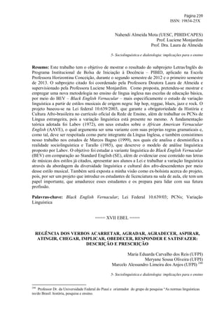 Página 239
ISSN: 19834-25X
Nahendi Almeida Mota (UESC, PIBID/CAPES)
Prof. Luciene Monjardim
Prof. Dra. Laura de Almeida
5- Sociolinguística e dialetologia: implicações para o ensino
Resumo: Este trabalho tem o objetivo de mostrar o resultado do subprojeto Letras/Inglês do
Programa Institucional de Bolsa de Iniciação à Docência – PIBID, aplicado na Escola
Professora Horizontina Conceição, durante o segundo semestre de 2012 e o primeiro semestre
de 2013. O subprojeto citado foi coordenado pela Professora Doutora Laura de Almeida e
supervisionado pela Professora Luciene Monjardim. Como proposta, pretendeu-se mostrar e
empregar uma nova metodologia no ensino de língua inglesa nas escolas de educação básica,
por meio do BEV – Black English Vernacular – mais especificamente o estudo de variação
linguística a partir de estilos musicais de origem negra: hip hop, reggae, blues, jazz e rock. O
projeto baseou-se na Lei federal 10.639/2003, que garante a obrigatoriedade da História e
Cultura Afro-brasileira no currículo oficial da Rede de Ensino, além de trabalhar os PCNs de
Língua estrangeira, pois a variação linguística está presente no mesmo. A fundamentação
teórica adotada foi Labov (1972), em seus estudos sobre o African American Vernacular
English (AAVE), o qual argumenta ser uma variante com suas próprias regras gramaticais e,
como tal, deve ser respeitada como parte integrante da Língua Inglesa, e também consistimos
nosso trabalho nos estudos de Marcos Bagno (1999), nos quais ele analisa e desmistifica a
realidade sociolinguística e Tarallo (1985), que descreve o modelo de análise linguística
proposto por Labov. O objetivo foi estudar a variante linguística do Black English Vernacular
(BEV) em comparação ao Standard English (SE), além de evidenciar esse conteúdo nas letras
de músicas dos estilos já citados, apresentar aos alunos a Lei e trabalhar a variação linguística
através da abordagem da diversidade linguística e cultural dos afro-descendentes por meio
desse estilo musical. Também será exposta a minha visão como ex-bolsista acerca do projeto,
pois, por ser um projeto que introduz os estudantes de licenciatura na sala de aula, ele tem um
papel importante, que amadurece esses estudantes e os prepara para lidar com sua futura
profissão.
Palavras-chave: Black English Vernacular; Lei Federal 10.639/03; PCNs; Variação
Linguística
==== XVII EBEL ====
REGÊNCIA DOS VERBOS ACARRETAR, AGRADAR, AGRADECER, ASPIRAR,
ATINGIR, CHEGAR, IMPLICAR, OBEDECER, RESPONDER E SATISFAZER:
DESCRIÇÃO E PRESCRIÇÃO
Maria Eduarda Carvalho dos Reis (UFPI)
Meryane Sousa Oliveira (UFPI)
Marcelo Alessandro Limeira dos Anjos (UFPI) 240
5- Sociolinguística e dialetologia: implicações para o ensino
240
Professor Dr. da Universidade Federal do Piauí e orientador do grupo de pesquisa “As normas linguísticas
no/do Brasil: história, pesquisa e ensino.
 