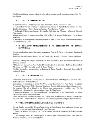 Página 24
ISSN: 19834-25X
Conflitos familiares, transgressão e Revolta: elementos de uma lavoura destruída - Aline Nery
dos Santos
4. LITERATURA PORTUGUESA I
A intertextualidade a partir da poesia lírica de camões - Carla Santos da Costa
O Homem Europeu em contexto de mudança: uma análise do Período Renascentista por meio
da obra Camoniana - Laísse Santana Pereira e Taíse Santana Pereira
A influência Clássica em Poemas de Nicolau Tolentino de Almeida - Danniele Silva do
Nascimento
Visões Alentejanas: A paisagem na obra “Aldeia Nova” de Manuel da Fonseca - Carla Santos
da Costa
A percepção da paisagem em contos escolhidos na obra “Aldeia Nova” de Manuel da Fonseca
– Carla Santos da Costa
5. O REALISMO MARAVILHOSO E AS LITERATURAS DE LÍNGUA
ESPANHOLA
Fragmentos Realista-Maravilhosos no romance La Novela de Péron - Alessandra Santana do
Rosário
Realismo Maravilhoso em Santa Evita, de Tomás Eloy Martínez - Lorena Dantas Rodrigues
Estudos Literários em Língua Espanhola - Cíntia Oliveira de Assis e Gabriella Monteiro de
Oliveira Santana
“El Llano en Llanas” de Juan Rulfo: Demonstração de sofrimento e Pobreza da sociedade
Mexicana em 1950 - Erica Fernanda de Sousa Ribeiro
Solidão, liberdade e compromisso na Poética de Pablo Neruda - Raimundo Conceição de
Araujo de Sousa
6. LITERATURA COMPARADA
Identidades e Interstícios: Vidas Secas, de Graciliano Ramos e OsMagros,de Euclides Neto -
Débora Gouveia de Melo Mateus
Uma análise comparativa do conto “No Oyes Ladrar Los Perros” de Juan Rulfo e o capitulo
“Mudança” do romance Vidas Secas de Graciliano Ramos - Fabrícia de Matos Mascarenhas
De Andrew Marvell a Gregório de Matos: uma comparação e análise entre To His
CoyMistress e à sua mulher antes de casar - Ivani da Silva Santos
A loucura nos contos: “La Banca del Parque” de IvánÉgüez e “La Casa Muda” de Dimas
Lidio Pitty - Maria José Souza Lima
Ironia e Crueldade: leitura dos contos Pai Contra Mãe, de Machado de Assis e Filho Contra
Pai, de Carlos Gildemar Pontes – Railma da Silva Anunciação eElvyaShyrlei Ribeiro Pereira
7. VARIAÇÃO LINGUÍSTICA, DESCRIÇÃO E ENSINO II
Forma, função ou sentido? Uma reflexão sobre a Classificação dos vocábulos formais nas
Gramáticas Normativas- Pedro Felipe de Lima Henrique
O Ensino de Língua Portuguesa e o Conflito com o uso da Gramática- Pricila Pereira Dos
Santos
O Caso da vogal aberta /E/: a investigação da relação entre variação melódica e sinal acústico-
Polliana Teixeira Alves e Alcione Santos
 