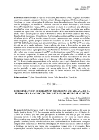 Página 240
ISSN: 19834-25X
Resumo: Este trabalho tem o objetivo de discorrer, brevemente, sobre a Regência dos verbos
Acarretar, Agradar, Agradecer, Aspirar, Atingir, Chegar, Implicar, Obedecer, Responder e
Satisfazer em teses e dissertações de diferentes áreas do conhecimento. Essa discussão tem
um fim pedagógico, no sentido de, à luz dos conceitos de Norma Padrão (NP) e de Norma
Culta (NC) (conforme Faraco, 2008), apresentar ao aluno e ao professor uma alternativa
conciliatória entre os estudos descritivos e prescritivos. Para tanto, será feita uma análise
comparativa a partir dos conceitos de normas Padrão e Culta nas ocorrências desses verbos
em 93 teses e dissertações das áreas de Humanas e Exatas das Universidades de São Paulo,
Brasília, Pará, Campinas e Minas Gerais. A delimitação quantitativa (93) e temporal (primeira
década do século XXI) se justifica, respectivamente, porquanto se trata tanto de um trabalho
ainda incipiente, quanto porque o corpus do Dicionário de Usos do Português do Brasil
(DUPB), de Borba, foi selecionado em um recorte de tempo que vai de 1950 a 1997, ou seja,
já está, de certo modo, defasado. Com a seleção das teses e dissertações, as quais são
representativas de um estrato social denominado culto, pretende-se confrontar as ocorrências
lá encontradas com as regras prescritas pelas Gramáticas Normativas. Esta abordagem busca
não excluir uma perspectiva prescritiva (NP) em detrimento da outra (NC), mas, sim, a partir
de um estudo comparativo, fornecer um panorama mais adequado sobre a realidade de uso
dos verbos em questão. Por meio da análise preliminar das teses e dissertações das áreas de
Humanas e Exatas, verificou-se que em nove dos dez verbos, prevaleceu o Padrão, com cerca
de 75% de ocorrências, com exceção do verbo satisfazer para o qual a frequência de uso culto
é de aproximadamente 98%, o que destoa dos outros verbos em que o padrão predomina. Os
resultados parciais mostram que ainda há uma preferencia pela norma padrão na modalidade
escrita, contudo, o valor expresso pela norma culta (cerca de 25%) não pode ser
desconsiderado, visto que evidencia que se trata de formas variantes, um fato da realidade
linguística brasileira na modalidade escrita culta.
Palavras-chave: Verbos; Norma Padrão; Norma Culta; Prescrição; Descrição.
==== XVII EBEL ====
REPRESENTAÇÃO DA SUBSERVIÊNCIA DO NEGRO NO SÉC. XIX: ANÁLISE DA
PERSONAGEM RAIMUNDO, NA OBRA O MULATO, DE ALUISIO DE AZEVEDO
Joildes Santos de Sousa (UESC)
Edeilson de Jesus Santos (IFBAIANO)
6- América Latina: Leituras e representações
Resumo: Este trabalho tem o objetivo de investigar como se dá a representação do negro na
ficção literária do séc. XIX. Para sustentar as discussões, foi analisada a obra O Mulato de
Aluisio de Azevedo que tem como protagonista Raimundo, um mestiço que vive numa
sociedade racista e sofre toda espécie de discriminação por causa de origem étnica.
Compreende-se que as produções literárias, ao longo dos séculos, não levaram em conta as
grandes contribuições dos afro-descendentes para a cultura brasileira. Sendo assim, os negros
sempre foram caracterizados de forma estereotipada. Os poucos autores que tentavam discutir
a temática, na maioria das vezes, não conseguiram romper com o preconceito. Para
organização e execução da pesquisa, foram consideradas as seguintes categorias de análise: a
 