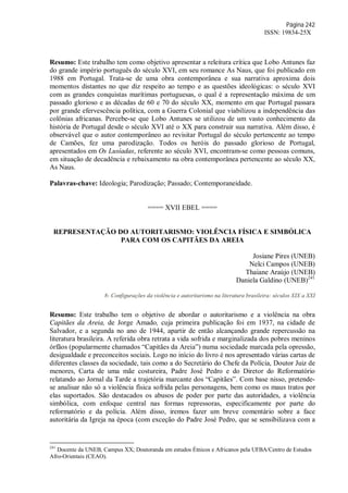 Página 242
ISSN: 19834-25X
Resumo: Este trabalho tem como objetivo apresentar a releitura crítica que Lobo Antunes faz
do grande império português do século XVI, em seu romance As Naus, que foi publicado em
1988 em Portugal. Trata-se de uma obra contemporânea e sua narrativa aproxima dois
momentos distantes no que diz respeito ao tempo e as questões ideológicas: o século XVI
com as grandes conquistas marítimas portuguesas, o qual é a representação máxima de um
passado glorioso e as décadas de 60 e 70 do século XX, momento em que Portugal passara
por grande efervescência política, com a Guerra Colonial que viabilizou a independência das
colônias africanas. Percebe-se que Lobo Antunes se utilizou de um vasto conhecimento da
história de Portugal desde o século XVI até o XX para construir sua narrativa. Além disso, é
observável que o autor contemporâneo ao revisitar Portugal do século pertencente ao tempo
de Camões, fez uma parodização. Todos os heróis do passado glorioso de Portugal,
apresentados em Os Lusíadas, referente ao século XVI, encontram-se como pessoas comuns,
em situação de decadência e rebaixamento na obra contemporânea pertencente ao século XX,
As Naus.
Palavras-chave: Ideologia; Parodização; Passado; Contemporaneidade.
==== XVII EBEL ====
REPRESENTAÇÃO DO AUTORITARISMO: VIOLÊNCIA FÍSICA E SIMBÓLICA
PARA COM OS CAPITÃES DA AREIA
Josiane Pires (UNEB)
Nelci Campos (UNEB)
Thaiane Araújo (UNEB)
Daniela Galdino (UNEB)241
8- Configurações da violência e autoritarismo na literatura brasileira: séculos XIX a XXI
Resumo: Este trabalho tem o objetivo de abordar o autoritarismo e a violência na obra
Capitães da Areia, de Jorge Amado, cuja primeira publicação foi em 1937, na cidade de
Salvador, e a segunda no ano de 1944, apartir de então alcançando grande repercussão na
literatura brasileira. A referida obra retrata a vida sofrida e marginalizada dos pobres meninos
órfãos (popularmente chamados “Capitães da Areia”) numa sociedade marcada pela opressão,
desigualdade e preconceitos sociais. Logo no início do livro é nos apresentado várias cartas de
diferentes classes da sociedade, tais como a do Secretário do Chefe da Polícia, Doutor Juiz de
menores, Carta de uma mãe costureira, Padre José Pedro e do Diretor do Reformatório
relatando ao Jornal da Tarde a trajetória marcante dos “Capitães”. Com base nisso, pretende-
se analisar não só a violência física sofrida pelas personagens, bem como os maus tratos por
elas suportados. São destacados os abusos de poder por parte das autoridades, a violência
simbólica, com enfoque central nas formas repressoras, especificamente por parte do
reformatório e da polícia. Além disso, iremos fazer um breve comentário sobre a face
autoritária da Igreja na época (com exceção do Padre José Pedro, que se sensibilizava com a
241
Docente da UNEB, Campus XX; Doutoranda em estudos Étnicos e Africanos pela UFBA/Centro de Estudos
Afro-Orientais (CEAO).
 