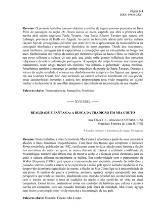 Página 244
ISSN: 19834-25X
Resumo: O presente trabalho tem por objetivo a análise de alguns poemas presentes no livro
Ritos de passagem na seção Do cheiro macio ao tacto, capítulo que abre a primeira obra
escrita pela autora angolana Paula Tavares. Ana Paula Ribeiro Tavares que nasceu em
Lubango, província de Huíla em Angola. Ao partir do horizonte aberto pela teórica indiana
Gayatri Spivak conseguimos perceber que neste livro há a apresentação da transcendência na
concepção ideológica e preservação identitária do povo angolano. Desde deu nascimento,
essas mulheres, carregam em si expectativas e concepções que as circundarão ao longo dos
anos. Simbolizadas nos versos da autora por elementos típicos da fauna e flora, as tradições de
seu povo refletem a cultura de um país que ainda sofre grande influência dos preceitos
religiosos e devido a colonização portuguesa. A aparição do corpo feminino nos versos que
estudaremos neste artigo traçará um caminho “da infância a puberdade” destas meninas.
Percebemos também a presença de caráter sinestésico da poesia de Paula Tavares. Durante a
leitura da seção estudada é comum um desdobramento imagético das figuras que aparecem
em sua tessitura texual, fato esse atribuído ao caráter sensorial encontrado em sua poesia,
essas características inerentes a autora, nos proporcionam uma visão imagética do sujeito
mulher e da descoberta de um olhar desejante e discordante na reconstrução de seu mundo.
Palavras-chave: Transcendência; Sensações; Feminino
==== XVII EBEL ====
REALIDADE E FANTASIA: A BUSCA DA TRADIÇÃO EM MIA COUTO
Ana Clara T. L. Almeida (FAPESB/UEFS)
Francisco Ferreira de Lima (UEFS)
9-Estudos culturais e Literaturas de Língua Portuguesa
Resumo: Neste trabalho, a obra ficcional de Mia Couto é abordada a partir de suas constantes
alusões a fatos históricos moçambicanos. Com base nas tramas que compõem o romance
Terra sonâmbula, publicado em 1992, verificamos como se dá a relação entre história e ficção
nas narrativas do autor, as quais, se nunca deixam de retratar a realidade conflituosa de
Moçambique, também não abrem mão de trazer o sonho e a fantasia como elementos para os
quais a cultura africana naturalmente se inclina. Em conformidade com o pensamento de
Walter Benjamin (1994), para quem a rememoração une memória, passado do indivíduo e
passado coletivo, sendo a ausência de experiência a razão pela qual o narrador moderno se viu
desprovido da própria capacidade de narrar, a ficção de Mia Couto liga-se à ancestralidade de
seu povo. O cenário de guerra e pobreza, portanto, aparece sempre enriquecido por uma
perspectiva que tende ao insólito, sinalizando uma imersão peculiar nos acontecimentos reais
com o intuito de trazer à tona as tradições da nação e não perdê-las de vista na atual
conjuntura. Dessa forma, portando-se como um contador de histórias que cultiva a palavra
escrita em comunhão com um passado marcado pela força da oralidade, Mia Couto agrega
seus textos a um amplo objetivo de reescrita e reconstrução de seu país.
Palavras-chave: História; Ficção; Mia Couto.
 