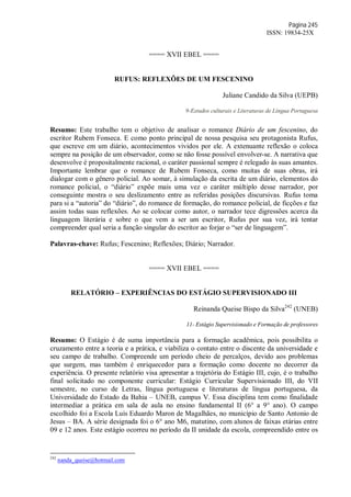 Página 245
ISSN: 19834-25X
==== XVII EBEL ====
RUFUS: REFLEXÕES DE UM FESCENINO
Juliane Candido da Silva (UEPB)
9-Estudos culturais e Literaturas de Língua Portuguesa
Resumo: Este trabalho tem o objetivo de analisar o romance Diário de um fescenino, do
escritor Rubem Fonseca. E como ponto principal de nossa pesquisa seu protagonista Rufus,
que escreve em um diário, acontecimentos vividos por ele. A extenuante reflexão o coloca
sempre na posição de um observador, como se não fosse possível envolver-se. A narrativa que
desenvolve é propositalmente racional, o caráter passional sempre é relegado às suas amantes.
Importante lembrar que o romance de Rubem Fonseca, como muitas de suas obras, irá
dialogar com o gênero policial. Ao somar, à simulação da escrita de um diário, elementos do
romance policial, o “diário” expõe mais uma vez o caráter múltiplo desse narrador, por
conseguinte mostra o seu deslizamento entre as referidas posições discursivas. Rufus toma
para si a “autoria” do “diário”, do romance de formação, do romance policial, de ficções e faz
assim todas suas reflexões. Ao se colocar como autor, o narrador tece digressões acerca da
linguagem literária e sobre o que vem a ser um escritor, Rufus por sua vez, irá tentar
compreender qual seria a função singular do escritor ao forjar o “ser de linguagem”.
Palavras-chave: Rufus; Fescenino; Reflexões; Diário; Narrador.
==== XVII EBEL ====
RELATÓRIO – EXPERIÊNCIAS DO ESTÁGIO SUPERVISIONADO III
Reinanda Queise Bispo da Silva242
(UNEB)
11- Estágio Supervisionado e Formação de professores
Resumo: O Estágio é de suma importância para a formação acadêmica, pois possibilita o
cruzamento entre a teoria e a prática, e viabiliza o contato entre o discente da universidade e
seu campo de trabalho. Compreende um período cheio de percalços, devido aos problemas
que surgem, mas também é enriquecedor para a formação como docente no decorrer da
experiência. O presente relatório visa apresentar a trajetória do Estágio III, cujo, é o trabalho
final solicitado no componente curricular: Estágio Curricular Supervisionado III, do VII
semestre, no curso de Letras, língua portuguesa e literaturas de língua portuguesa, da
Universidade do Estado da Bahia – UNEB, campus V. Essa disciplina tem como finalidade
intermediar a prática em sala de aula no ensino fundamental II (6° a 9° ano). O campo
escolhido foi a Escola Luís Eduardo Maron de Magalhães, no município de Santo Antonio de
Jesus – BA. A série designada foi o 6° ano M6, matutino, com alunos de faixas etárias entre
09 e 12 anos. Este estágio ocorreu no período da II unidade da escola, compreendido entre os
242
nanda_queise@hotmail.com
 