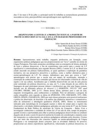 Página 246
ISSN: 19834-25X
dias 13 de maio à 30 de julho e a principal tarefa foi trabalhar as nomenclaturas gramaticais
associadas ao texto, para possibilitar uma aprendizagem mais significativa.
Palavras-chave: Estágio; Ensino; Prática.
==== XVII EBEL ====
(RE)PENSANDO A LEITURA E A PRODUÇÃO TEXTUAL A PARTIR DE
PRÁTICAS DISCURSIVAS NA SALA AULA: UM OLHAR DE PROFESSORES EM
FORMAÇÃO
Juliet Aparecida de Jesus Sousa (UESB)
Joyce Maria Sandes da Silva (UESB)
Raiane Silva Souza (UESB)
Angela Maria Gusmão Santos Martins (DELL/UESB)
11- Estágio Supervisionado e Formação de professores
Resumo: Apresentaremos neste trabalho, enquanto professoras em formação, como
organizamos práticas pedagógicas que nos proporcionaram um “novo” caminho no ensino de
Língua Portuguesa. Para tanto, propomos um diálogo entre as concepções de leitura, produção
de texto e práticas discursivas, a fim de construirmos uma práxis para o ensino de L.P
significativa e contextualizada, pois segundo Bezerra (2002), o ensino de L.P. no Brasil tem
estado ancorado em práticas tradicionalistas, as quais apontam a exploração da gramática
normativa, em sua perspectiva prescritiva e analítica, como a melhor alternativa para o
ensino-aprendizagem da L.P. No entanto, defendemos que, para que ocorra a “real”
aprendizagem será preciso que a escola seja um espaço de socialização, interação e
construção de conhecimentos dos conteúdos que devem ser relacionados à história de vida do
sujeito e de sua cultura. Acreditamos que o trabalho desenvolvido em sala de aula precisa
estar sustentado em práticas discursivas, ou seja, em “[...] uma situação de uso efetivo da
linguagem da qual participam pessoas (alunos e professores) que têm uma língua comum,
fazendo uso de diferentes gêneros de discurso [...] (BAKHTIN, 1952-53/ 1997 apud
COUDRY; FREIRE, 2005, p.17)”. Diante dessas ideias, partimos para a sala de aula,
enquanto investigadoras, para conhecermos a realidade. Para tal adotamos a pesquisa de
cunho etnográfico, pois segundo as ideias de (PEIRANO, 1992; ERICKSON, 1973, 2006;
GREEN; DIXON; ZAHARLICK, 2005) por meio desses princípios seria possível realizarmos
a prática da observação, da descrição e da análise das dinâmicas interativas e comunicativa,
além de utilizarmos a abordagem qualitativa (FLICK, 2005). Dentre os instrumentos
indicados pela metodologia de investigação usamos o diário de campo para o registro das
observações e atividades didático-pedagógicas aplicadas em uma turma de 9º ano do Ensino
Fundamental da Rede Pública do município de Vitória da Conquista – Bahia. Com a
investigação conhecemos a realidade do ensino da L.P na sala de aula, campo da pesquisa,
quando tivemos a oportunidade para olhar as práticas pedagógicas desenvolvidas no cotidiano
daquela sala de aula e assim foi possível analisá-las levando em consideração a maneira como
são transpostos os conhecimentos nas práticas pedagógicas adotadas pelos docentes. Cremos
que, por meio das discussões dos conceitos ligados ao ensino-aprendizagem de Língua
Portuguesa e na transposição destes conceitos para as atividades didáticas foi possível,
proporcionar aos alunos experiências significativas, relacionadas às práticas discursivas, ou
 