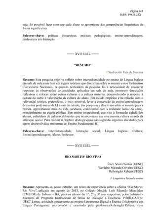 Página 247
ISSN: 19834-25X
seja, foi possível fazer com que cada aluno se apropriasse das competências linguísticas de
forma significativa.
Palavras-chave: práticas discursivas; práticas pedagógicas; ensino-aprendizagem;
professores em formação.
==== XVII EBEL ====
“RESUMO”
Claudineide Reis de Santana
Resumo: Esta pesquisa objetiva refletir sobre interculturalidade no ensino de Língua Inglesa
em sala de aula com base em alguns teóricos que discorrem sobre o assunto e nos Parâmetros
Curriculares Nacionais. A questão norteadora da pesquisa foi à necessidade de encontrar
respostas às observações de atividades aplicadas em sala de aula, promover discussões
reflexivas e críticas sobre outras culturas e a cultura materna, desenvolvendo o respeito à
cultura do outro e valorização da cultura do aluno. Em estudo empírico e na relação com o
referencial teórico, pretende-se, o mais possível, levar a concepção de ensino/aprendizagem
de muitos professores de LI a sair do estudo, das pesquisas e dos livros sobre o assunto para a
prática, aproximando mais da vida cotidiana, condizentes com a realidade social do aluno,
principalmente na escola pública. Um ensino intercultural, que vise à formação cidadã dos
alunos, indivíduos de culturas diferentes que se encontram em uma mesma cultura através da
interação social. Para realizar o objetivo desta pesquisa são sugeridas algumas atividades para
serem desenvolvidas em turmas do Ensino Fundamental II.
Palavras-chave: Interculturalidade; Interação social; Língua Inglesa; Cultura;
Ensino/aprendizagem; Aluno; Professor.
==== XVII EBEL ====
RIO MORTO/ RIO VIVO
Ícaro Souza Santos (UESC)
Werlaine Miranda Oliveira(UESC)
Reheniglei Rehem(UESC)
3- Linguística Textual e ensino
Resumo: Apresenta-se, neste trabalho, um relato de experiência sobre a oficina "Rio Morto/
Rio Vivo", aplicada em agosto de 2013, no Colégio Modelo Luís Eduardo Magalhães
(CMLEM) de Itabuna - BA, para os alunos do 1º, 2º e 3º ano vespertino, pelos bolsistas -
discentes do Programa Institucional de Bolsa de Iniciação à Docência- PIBID/CAPES/
UESC-Letras, atividade concernente ao projeto Letramento Digital e Escrita Colaborativa em
Língua Portuguesa, coordenado e orientado pela professora Reheniglei Rehem, com
 
