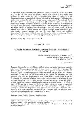 Página 248
ISSN: 19834-25X
a supervisão da bolsista-supervisora, professora Joelma Andrade. A oficina teve como
principal objetivo conscientizar os alunos a respeito da relevância da água para o meio
ambiente e a sobrevivência das espécies, especificamente com o rio Cachoeira, recurso
hídrico que banha e corta a cidade de Itabuna, localizada na região cacaueira sul baiana.Além
de fomentar as discussões sobre propostas pertinentes para uma possível revitalização do rio.
Para tal, utilizou-se diversos gêneros textuais (documentário, epitáfio, poema). Com
metodologia do tipo intervenção interativa, os alunos foram estimulados a fazer reflexões
críticas do tema em questão a partir da exibição do vídeo-documentário “Memórias do rio
Cachoeira” e leitura de textos referenciais e literários, como “Rio Morto”, de Cyro de Matos,
escritor local. Esta experiência permitiu que o aluno ampliasse seus conhecimentos sobre
determinados gêneros textuais em sala de aula, bem como em ambiente
informatizado. Espera-se contribuir com as discussões sobre o ensino de língua e
literatura portuguesa, assim para a formação do professor de língua materna.
Palavras-chave: Rio; Gêneros textuais; PIBID.
==== XVII EBEL ====
SÍNCOPE DAS PROPAROXÍTONAS EM FALANTES DO MUNICIPIO DE
AMARGOSA-BA
Antonio Mauricio de Andrade Brito (UFRB/CFP) 243
Emanoela Sena dos Santos (UFRB/CFP)
Geisa Borges da Costa 244
1- Linguística Geral
Resumo: Este trabalho tem por objetivo verificar, descrever e analisar o processo linguístico
denominado síncope em palavras proparoxítonas utilizadas por informantes de Amargosa-BA.
Desse modo, verificar-se-ão se esses falantes usam as palavras sincopadas na sua fala
cotidiana e quais variáveis linguísticas e sociais influenciam para que ocorra esse fenômeno
linguístico. A síncope é um fenômeno fonético que consiste no apagamento da vogal
postônica não final das proparoxítonas, que ocorre desde o latim vulgar e continua
acontecendo no Português do Brasil e em outras línguas românicas. Problematizar estas
questões linguísticas a partir de uma pesquisa realizada com falantes do interior baiano é
apontar que existem variações linguísticas não porque as pessoas são incapazes ou inferiores,
mas pelo fato de que as línguas são fenômenos sociais que servem a grupos socialmente
distintos. Sendo assim, os usos diversificados da língua acompanham a heterogeneidade das
diferentes comunidades linguísticas. Essa pesquisa justifica-se pela necessidade de se
conhecer a realidade linguística do município de Amargosa, além de contribuir para a
ampliação dos estudos sobre o Português Popular do Brasil.
Palavras-chave: Fonética. Síncope. Sociolinguística.
243
Graduandos do Curso de Licenciatura em Letras/Libras-Língua Estrangeira na Universidade Federal do
Recôncavo da Bahia – Centro de Formação de Professores (UFRB/CFP).
244
Orientadora - Prof. Msc. Na Universidade Federal do Recôncavo da Bahia– Centro de Formação de
Professores (UFRB/CFP).
 