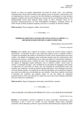 Página 250
ISSN: 19834-25X
Neruda se tornou um grande representante da poesia do século vinte e do continente
latinoamericano. Deste modo pretendo expor alguns recortes de poemas e relacioná-los com
as fundamentações teóricas, as quais de um lado defendem a participação de uma literatura
engajada, enquanto outra corrente defende que a mesma seja livre de ideologias políticas. Para
fundamentação teórica desta proposta foram usadas as obras Antología crítica de La
Literatura Hispanoamericana, de John O’Kuinghttons Rodríguez; Antología Poética de
Pablo Neruda, da Real Academia Española; Literatura e sociedade, de Antonio Cândido.
Palavras-chave: Poesia engajada; solidão, crítica literária.
==== XVII EBEL ====
SIMBOLOS CRISTÃOS E FIGURAS DE LINGUAGEM NA CRÔNICA: A
REPARTIÇÃO DOS PÃES DE CLARICE LISPECTOR
Robson Bastos Amorim (UEFS)
7- Literatura comparada
Resumo: Este trabalho tem o objetivo de analisar a crônica da escritora Clarice Lispector
denominada: “A repartição dos pães”, para a partir daí, observar como os símbolos cristãos e
as figuras de linguagem são usadas na construção do enredo. Essas caracterizações dos traços
cristãos e das figuras de linguagem nessa construção retratam uma das características mais
marcantes da escritora, o deslocamento do eu, para uma análise de características intimistas e
psicológicas da própria autora e também do outro. Essa abordagem ganha expressão latente
nas figuras de linguagem usadas juntamente com os símbolos cristãos. Assim temos na
crônica “A repartição dos pães”, uma variedade de uso das figuras de linguagem, para retratar
as impressões dos envolvidos na trama, que está carregada de autorreflexões acerca das
situações que compõem a ocasião do almoço narrado pela autora. Essa abordagem tem inicio
com uma repulsa contida, e se estende até as reflexões individuais com as premissas religiosas
que criam um conflito que será abordado por esse trabalho. Além disso, também é recorrente
a descrição das sensações que ganham ênfase no uso das figuras de linguagem
proporcionando ao leitor uma imersão nas impressões acerca das cenas retratadas juntamente
com seus expressivos significados.
Palavras-chave: figura de linguagem, observação, autorreflexão, sensação.
==== XVII EBEL ====
SEXUALIDADE E OUTRIZAÇÃO PRODUTIVA EM A CASA DOS BUDAS DITOSOS
Danillo Mota Lima
Resumo: A sexualidade é mutável e adaptável às regras construídas coletivamente e que
determinam o que é “certo” ou “errado” em uma sociedade. Dessa forma, arquétipos
assumidos sofrem alterações conforme a regra normativa determinada pelas relações de poder
 
