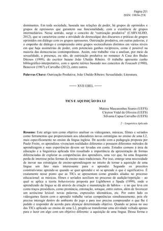 Página 251
ISSN: 19834-25X
dominantes. Em toda sociedade, baseada nas relações de poder, há grupos de oprimidos e
grupos de opressores que garantem sua funcionalidade, com a existência de grupos
intermediários. Nesse sentido, surge o conceito de “outrização produtiva” (CARVALHO,
2012), que se caracteriza como a atividade de desrecalque dos discursos e práticas de grupos
oprimidos em diálogo com os grupos opressores. Outrização produtiva, em outras palavras, é
o empenho de diálogo e compreensão entre grupos socioculturais distintos em vários níveis
em que haja assimetrias de poder, com potenciais ganhos recíprocos, como é possível na
maioria das democracias contemporâneas. Assim, este trabalho visa a analisar, por meio da
sexualidade, a presença, ou não, de outrização produtiva no romance A Casa dos Budas
Ditosos (1999), do escritor baiano João Ubaldo Ribeiro. O trabalho apresenta cunho
bibliográfico-interpretativo, com o aporte teórico baseado nos conceitos de Foucault (1988),
Beauvoir (1967) e Carvalho (2012), entre outros.
Palavras Chave: Outrização Produtiva; João Ubaldo Ribeiro; Sexualidade; Literatura.
==== XVII EBEL ====
TICS E AQUISIÇÃO DA LI
Mateus Mascarenhas Soares (UEFS)
Cleyton Vidal de Oliveira (UEFS)
Silvania Capua Carvalho (UEFS)
2 – Linguística Aplicada
Resumo: Este artigo tem como objetivo analisar os videogames, músicas, filmes e seriados
como ferramentas que proporcionam aos educadores novas estratégias no ensino de uma L2,
mais especificamente no ensino da língua inglesa. De acordo com a pedagogia proposta por
Paulo Freire, os aprendizes vivenciam realidades diferentes e possuem diferentes métodos de
aprendizagem e suas experiências devem ser levadas em conta. Estudos comuns à área de
educação e a linguística aplicada têm ressaltado a importância da apresentação de formas
diferenciadas de explorar as competências dos aprendizes, uma vez que, há uma frequente
perda de interesse pelas formas de ensino mais tradicionais. Por isso, emerge uma necessidade
de inovar nas estratégias de ensino-aprendizagem no intuito de tornar a aquisição de uma
língua um fato mais interessante para o aprendiz. Segundo os preceitos
construtivistas: aprende-se quando se quer aprender e só se aprende o que é significativo. É
exatamente nesse ponto que as TICs se apresentam como grandes aliadas no processo
educacional: as músicas, filmes e seriados auxiliam no processo de audição/repetição – ao
qual se aplica a teoria behaviorista proposta por Lightbown e Spada (1999), onde o
aprendizado da língua se dá através da criação e manutenção de hábitos – e no que leva em
conta traços prosódicos, como pronúncia, entonação, sotaque, entre outros, além de favorecer
um acréscimo lexical: novas palavras, expressões idiomáticas, etc. Por outro lado os
videogames fazem com o aprendiz trabalhe varias competências simultaneamente, pois ele
precisa interagir dentro do ambiente do jogo e para isso precisa compreender o que lhe é
pedido e responder de acordo para alcançar determinado objetivo. Quando se pensa no uso
das TICs aplicado ao ensino de uma L2, propõe-se transformar uma atividade voltada apenas
para o lazer em algo com um objetivo diferente: a aquisição de uma língua. Dessa forma o
 
