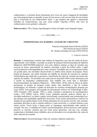 Página 252
ISSN: 19834-25X
conhecimento e o domínio destas ferramentas deve levar em conta a bagagem de facilidades
que estas proporcionam ao aprendiz, já que ele tem acesso a eles em seu meio de convivência
para a construção de um conhecimento maior, o que propicia não apenas a transmissão
metódica de conhecimentos, mas sim, como propõe Vygotsky (1926), uma troca de
conhecimentos entre aprendiz e educador.
Palavras-chave: TICs; Ensino-Aprendizagem; Ensino de Inglês como Segunda Língua.
==== XVII EBEL ====
TERMINOLOGIA DA MADEIRA: ANÁLISE DE VARIANTES
Francisca Imaculada Santos Oliveira (UFPA)
Davi Pereira de Souza (UFPA)
Dr. Alcides Fernandes de Lima UFPA (UFPA)
2 – Linguística Aplicada
Resumo: A terminologia constitui uma subárea da linguística, que trata do estudo do léxico
especializado. Este trabalho, vinculado ao projeto de pesquisa Socioterminologia da Indústria
Madeireira (SOCIOTERM-madeira2), tem como objetivo analisar os tipos de variantes que
ocorrem no léxico especializado da madeira, buscando a partir daí refletir sobre o papel
sociocomunicativo desempenhado por essas variantes. O trabalho que ora se apresenta resulta,
em grande parte, das atividades desenvolvidas no âmbito desse projeto de pesquisa. Nesse
projeto de pesquisa, vem sendo realizado um trabalho de inserção de contextos às variantes
terminológicas que ainda não os possuem e classificação dos tipos de variantes dos nomes das
espécies de madeira. Tal atividade está sendo feita no dicionário SIM (versão eletrônica) com
o auxílio de programas computacionais. Este trabalho tem como base o dicionário
Socioterminológico da Indústria Madeireira – SIM (LIMA, 2010), além do banco de dados
pertencente ao projeto de pesquisa acima citado. Para identificar o tipo de variante
terminológica, foi utilizado o quadro de descrição de variantes terminológicas proposto por
Lima (2010). Esta pesquisa está pautada em pressupostos teóricos da Terminologia (Cabré,
1999; Faulstich, 1995; Gaudin, 1993) e, ainda, considera a perspectiva da sociolinguística
(Labov, 1972 [2008]; Calvet, 2002). Como resultados parciais, pode-se afirmar que a
atividade madeireira é, no Brasil, ampla e diversificada, caracterizando uma terminologia rica,
que abrange uma quantidade significativa de termos. Esses termos apresentam-se variáveis na
medida em que podem figurar como formas alternantes de um mesmo conceito. Das variantes
analisadas, percebeu-se que a variante sintática é a mais recorrente, e a variante fonética a que
menos ocorre. Assim como a língua geral, as linguagens especializadas estão sujeitas à
variação. Por isso, os trabalhos de caráter socioterminográfico devem descrever, tanto quanto
possível, as diversas variantes que um termo possa apresentar, sem que isso, contudo,
comprometa a finalidade desses trabalhos, pois um dicionário e/ou um glossário são, antes de
tudo, materiais de consulta.
Palavras-chave: Socioterminologia; Tipos de variantes; Indústria madeireira.
==== XVII EBEL ====
 