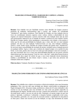 Página 253
ISSN: 19834-25X
TRADUZIR O INTRADUZÍVEL: HAROLDO DE CAMPOS E A POESIA
VERBIVOCOVISUAL
Francisco César Costa Lins (UEPB)
Cilene Moreira Evangelista (UEPB)
2 – Linguística Aplicada
Resumo: Este trabalho tem por finalidade mostrar como Haroldo de Campos promove
propostas de traduções intersemióticas para a poesia, que sempre foi considerada
“intraduzível” para muitos estudiosos. Para Haroldo de Campos em uma tradução deve-se
levar em consideração inúmeros aspectos como: cultura, estética e plasticidade do texto
original, em especial destacamos a poesia concreta onde uma tradução desse tipo de texto
seria praticamente impossível em se tratando de manter a essência do texto original. Porém,
Haroldo de Campos quebra vários paradigmas e preconceitos com relação a essa poética e
infere que há sim uma possibilidade de tradução, que, é claro, não deve ser uma tradução
qualquer: ela deve ser uma tradução Verbivocovisual, ou seja, uma tradução semântica,
sonora e visual. Sendo Assim, Haroldo de Campos acredita que quanto mais “intraduzível”
for um texto maior a possibilidade de recriação do mesmo, tornando assim a tradução possível
em qualquer âmbito. Agora, é claro, que a essência do original sempre vai se perder de uma
forma ou de outra, porém, deve-se levar em conta que toda tradução é uma nova recriação, e
que uma (re)criação deve ter (e tem) suas particularidades.Haroldo em sua poesia concreta
ainda destaca que esse tipo de poesia “é pra ser visto, e não lido”, então desta forma ele prova
que a tradução deve seguir tal critério de que o novo texto traduzido deverá demonstrar
também a possibilidade de uma leitura visual e sonora, o que torna esse processo (de
tradução) ainda mais complexo.
Palavras-chave: Tradução; Haroldo de Campos; Poesia; Semiótica.
==== XVII EBEL ====
TRADUÇÃO COMO FERRAMENTA DE ENSINO/APRENDIZADO DE LÍNGUAS
José Anderson Farias Araújo (UEPB)
2 – Linguística Aplicada
Resumo: Este trabalho tem o objetivo de mostrar a eficácia da tradução como uma ferramenta
pedagógica. Pois, esta tem sido uma atividade por demais controvertida na pedagogia de
língua estrangeira (LE). Até pouco tempo, professores e alunos de LE eram orientados a não
recorrer ao uso da tradução, pois essa atividade era vista como um grande empecilho na
aprendizagem de línguas, fazendo assim com que a maioria dos professores e alunos seja de
um modo geral, contra o seu uso em sala de aula. Entretanto, ao mesmo tempo em que esta
pratica é ignorada, o professor é submetido a situações bastante complicadas (criar cenas,
fazer desenhos, gesticular, etc.) nas quais ele necessita ensinar o significado de uma palavra
ou frase para o aluno sem recorrer ao uso da tradução, ou seja, uma ferramenta de ensino
 