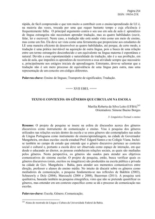 Página 254
ISSN: 19834-25X
rápida, de fácil compreensão e que tem muito a contribuir com o ensino/aprendizado de LE é,
na maioria das vezes, trocada por uma que requer bastante tempo e cuja eficiência é
frequentemente falha. O principal argumento contra o seu uso em sala de aula é: aprendizes
de língua estrangeira não necessitam aprender tradução, mas as quatro habilidades (ouvir,
falar, ler e escrever). Neste caso, a tradução não está sendo vista como um meio de ensino,
mas como um fim. Ela deve ser vista como uma ferramenta que proporcione aos estudantes de
LE uma maneira eficiente de desenvolver as quatro habilidades, até porque, de certo modo, a
tradução é uma prática inevitável na aquisição de outra língua, pois a busca de uma relação
entre um termo estrangeiro desconhecido e um equivalente na língua materna é espontânea e
natural. Devido a essa espontaneidade e naturalidade da tradução, não é a sua proibição, em
sala de aula, que impedirá os aprendizes de recorrerem a essa atividade sempre que necessário
e, principalmente nos estágios iniciais de aprendizagem. Entretanto, deve-se salientar que a
tradução não é um mero processo de equivalência de uma língua para outra, mas uma
representação de um conceito em códigos diferentes.
Palavras-chave: Ensino de línguas; Transporte de significados; Tradução.
==== XVII EBEL ====
TEXTO E CONTEXTO: OS GÊNEROS QUE CIRCULAM NA ESCOLA
Marília Roberta da Silva Leite (UFBA)245
Orientadora: Simone Bueno Borges
3- Linguística Textual e ensino
Resumo: O projeto de pesquisa se insere na esfera de discussões acerca dos gêneros
discursivos como instrumento de comunicação e ensino. Visa à pesquisa dos gêneros
utilizados nas relações sociais dentro da escola e se estes gêneros são contemplados nas aulas
de Língua Portuguesa como instrumento de ensino/aprendizagem, na cidade de Governador
Mangabeira, em duas escolas: escola estadual Prof. Edgard Santos e no Colégio Viana. Inclui-
se também no campo de estudo que entende que o gênero discursivo pertence ao contexto
social e cultural e, portanto a escola deve ser observada como espaço de interação, em que
desde o educando ao diretor, as pessoas estabelecem relações sociais, as quais são mediadas
pelos gêneros. Nesta perspectiva, os gêneros são usados para atender aos objetivos
comunicativos do sistema escolar. O projeto de pesquisa, então, busca verificar quais os
gêneros discursivos (orais, escritos ou imagéticos) são produzidos na escola pública e privada
na cidade de Gov. Mangabeira - Bahia, para atender aos momentos comunicativos entre
direção, professor e alunos do ensino médio. No intuito de discutir sobre os gêneros como
mediadores da comunicação, a pesquisa fundamenta-se nas reflexões de Bakhtin (2003),
Schneuwly e Dolz (2004), Marcuschi (2004 e 2008), Bazerman (2011). A pesquisa será
qualitativa, baseada também na pesquisa etnográfica, visto que não se pretende quantificar os
gêneros, mas entender em um contexto específico como se dá o processo de comunicação nas
escolas.
Palavras-chave: Escola; Gênero; Comunicação;
245
Aluna do mestrado de Língua e Cultura da Universidade Federal da Bahia.
 