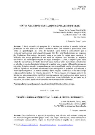 Página 255
ISSN: 19834-25X
==== XVII EBEL ====
TEXTOS PUBLICITÁRIOS: UMA PRÁTICA PARA ENSINO DE E/LE.
Daiane Rocha Passos Dias (UNEB)
Elisabete Serafim de Melo Ramos (UNEB)
Laís Ramos Lima246
(UNEB)
Karoline Santos
3- Linguística Textual e ensino
Resumo: O fator motivador da pesquisa foi o interesse de analisar a maneira como os
professores da rede pública de Santo Antônio de Jesus têm utilizado a publicidade como
forma de aprendizagem nas aulas de espanhol. Desta forma e considerando que o
ensino/aprendizagem de uma Língua Estrangeira (LE) deve estar fundamentado nas propostas
dos Parâmetros Curriculares Nacionais, surge a pergunta de partida desta pesquisa: A
utilização dos textos publicitários nas aulas de espanhol tem atendido às propostas
relacionadas ao ensino/aprendizagem de língua estrangeira? Assim, o objetivo geral deste
estudo foi analisar se as atividades desenvolvidas a partir de textos publicitários têm atendido
as referidas propostas. Para tanto foi necessário realizar uma pesquisa bibliográfica acerca das
categorias desta investigação, observando como os textos publicitários têm sido utilizados nas
aulas de espanhol e analisamos se essa utilização corresponde às propostas que norteiam o
ensino/aprendizagem de LE. Para a realização desta pesquisa foi utilizada como metodologia
a pesquisa bibliográfica e a pesquisa de campo. A relevância desta investigação consiste no
fato de que a mesma contribui significativamente para que a aprendizagem do aluno torne-se
mais dinâmica, prazerosa e, sobretudo, desenvolva novas habilidades ou aprimore as já
existentes, de forma a potencializar os conhecimentos críticos dos estudantes.
Palavras-chave: Aprendizagem; Língua Espanhola; Publicidade; Metodologia.
==== XVII EBEL ====
TRAGÉDIA GREGA: COMPREENSÃO DA OBRA E LEITURA DE IMAGENS
Luci Carla Soares Silva (UEFS)
Josivania Brandão Ferreira (UEFS)
Profª Drª Flávia Aninger de Barros Rocha
7- Literatura comparada
Resumo: Este trabalho tem o objetivo de apresentar uma releitura mais atenta e perceptiva
das possíveis imagens em obras gregas como “Rei Édipo” de Sófocles¹, tendo como base as
considerações teóricas sobre a origem e o desenvolvimento da tragédia até os tempos atuais.
246
E-mails: dhaypassos@hotmail.com ; betysaj10@hotmail.com ; lais.uneb@hotmail.com
 