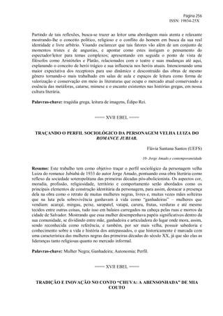Página 256
ISSN: 19834-25X
Partindo de tais reflexões, busca-se trazer ao leitor uma abordagem mais atenta e relaxante
mostrando-lhe o conceito político, religioso e o conflito do homem em busca da sua real
identidade e livre arbítrio. Visando esclarecer que tais fatores vão além de um conjunto de
momentos tristes e de angustias, e apontar como estes instigam o pensamento do
espectador/leitor para temas complexos; apresentando em seguida o ponto de vista de
filósofos como Aristóteles e Platão, relacionados com o teatro e suas mudanças até aqui,
explanando o conceito de herói trágico e sua influencia nos heróis atuais. Intencionando uma
maior expectativa dos receptores para uso dinâmico e descontraído das obras de mesmo
gênero tornando-o mais trabalhado em salas de aula e espaços de leitura como forma de
valorização e conservação em meio às literaturas que ocupa o mercado atual conservando a
essência das metáforas, catarse, mimese e o encanto existentes nas histórias gregas, em nossa
cultura literária.
Palavras-chave: tragédia grega, leitura de imagens, Édipo Rei.
==== XVII EBEL ====
TRAÇANDO O PERFIL SOCIOLÓGICO DA PERSONAGEM VELHA LUIZA DO
ROMANCE JUBIAB.
Flávia Santana Santos (UEFS)
10- Jorge Amado e contemporaneidade
Resumo: Este trabalho tem como objetivo traçar o perfil sociológico da personagem velha
Luiza do romance Jubiabá de 1933 do autor Jorge Amado, pontuando essa obra literária como
reflexo da sociedade soteropolitana das primeiras décadas pós-abolicionista. Os aspectos cor,
moradia, profissão, religiosidade, território e comportamento serão abordados como os
principais elementos de construção identitária da personagem, para assim, destacar a presença
dela na obra como o retrato de muitas mulheres negras, livres e, muitas vezes mães solteiras
que na luta pela sobrevivência ganhavam à vida como “ganhadeiras” – mulheres que
vendiam: acarajé, mingau, peixe, sarapatel, vatapá, caruru, frutas, verduras e até mesmo
tecidos entre outras coisas, tudo isso em balaios carregados na cabeça pelas ruas e morros da
cidade de Salvador. Mostrando que essa mulher desempenhava papéis significativos dentro da
sua comunidade, se dividindo entre mãe, ganhadeira e articuladora do lugar onde mora, assim,
sendo reconhecida como referência, e também, por ser mais velha, possuir sabedoria e
conhecimento sobre a vida e história dos antepassados, o que historicamente é marcada com
uma característica das mulheres negras das primeiras décadas do século XX, já que são elas as
lideranças tanto religiosas quanto no mercado informal.
Palavras-chave: Mulher Negra; Ganhadeira; Autonomia; Perfil.
==== XVII EBEL ====
TRADIÇÃO E INOVAÇÃO NO CONTO “CHUVA: A ABENSONHADA” DE MIA
COUTO
 