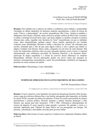 Página 257
ISSN: 19834-25X
Lívia Maria Costa Sousa (UNEB/FAPESB)
Profa. Dra. Carla da Penha Bernardo247
9-Estudos culturais e Literaturas de Língua Portuguesa
Resumo: Este trabalho tem o objetivo de refletir a confluência entre tradição e modernidade
vinculadas ao debate identitário na literatura moderna moçambicana, a partir da leitura do
conto “Chuva: a abensonhada”, do escritor moçambicano Mia Couto. Analisa-se também o
dialogismo entre ficção e História, muito notável no projeto estético de Mia Couto. Examina-
se ainda a estratégia ficcional desse autor, que busca adaptar os modelos europeus à tessitura
africana para, então, engenhar uma literatura da “terra” moçambicana, em que as múltiplas
vozes, antes marginalizadas, ganham espaço. Nesse sentido, apoiamo-nos nos Estudos
Culturais como metodologia. Ressalte-se ainda a relevância de “contos” tão utilizados pelo
escritor, atentando para o fato de que, para alguns críticos, é este o gênero que melhor se
adapta à tradição oral africana. Desse modo, conquanto em um texto de curta duração, Mia
Couto faz importantes reflexões sobre seu país, pensando aspectos como o local e o regional
(demonstrando suas influências provindas da literatura brasileira e da literatura latino-
americana de língua espanhola) e a forma de convívio dessas diferenças no moderno
Moçambique. Destarte, far-se-á apreciações quanto aos novos rumos que emergem na
literatura contemporânea moçambicana a partir das possibilidades simbólicas da linguagem
presentes no conto coutiano em análise.
Palavras-chave: Moçambique, Conto, Identidade.
==== XVII EBEL ====
TEMPOS DE OPRESSÃO EM O SANTO INQUÉRITO, DE DIAS GOMES
Profª Ms. Rosana Ramos Chaves
8- Configurações da violência e autoritarismo na literatura brasileira: séculos XIX a XXI
Resumo: O santo inquérito, texto dramático de autoria do dramaturgo brasileiro Dias Gomes,
conta a saga da cristã-nova Branca Dias e sua família, perseguidos pela Inquisição, na Paraíba
do século XVIII, acusados de prática de judaísmo. O texto foi escrito num período de intenso
autoritarismo e censura política. Diversas notações e alusões histórias permeiam a obra
literária, que aponta para dois momentos: 1750 e 1966. Utilizando-se principalmente do
recurso da alegoria, O santo inquérito reúne passado e presente. Do passado, o terror e a
opressão impetrados pelo Tribunal do Santo Ofício em sua perseguição aos hereges. Do
presente, a dominação e atrocidades exercidas pelo governo militar.
Palavras-chave: Dias Gomes; O santo inquérito; Cristãos-novos; Inquisição; Ditadura militar
no Brasil.
247
Doutora em Letras Vernáculas (UFRJ). Professora Adjunta (UNEB, DCHI).
 