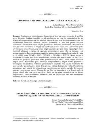 Página 258
ISSN: 19834-25X
==== XVII EBEL ====
USOS DO ITEM ATÉ EM BLOGS BAIANOS: INDÍCIOS DE MUDANÇAS
Geliane Fonseca Alves (UESC/ CAPES)
Profa. Dra. Gessilene Silveira Kanthack (UESC)248
1- Linguística Geral
Resumo: Analisamos o comportamento linguístico do item até com o propósito de verificar
se as diferentes funções assumidas por ele configuram um caso de gramaticalização, um
fenômeno compreendido como um processo através do qual itens ou construções lexicais, em
determinados contextos, assumem funções gramaticais, e, uma vez gramaticalizados,
continuam a desenvolver novas funções gramaticais. Para tanto, verificamos a frequência de
usos do item e analisamos as funções de acordo com o fator social sexo. Constatamos que o
até passa por um continuum, que vai da função de preposição com limite espacial para limite
temporal, chegando à função de operador argumentativo, com valor de inclusão e de
contraexpectativa. Para explicar essa trajetória, adotamos a proposta de abstratização de Heine
et al. (1991, apud NEVES, 1997): ESPAÇO > TEMPO > TEXTO. Nosso corpus é
constituído de textos autorais de blogs baianos e sua escolha ocorreu tendo em vista que a
maioria das pesquisas publicadas sobre gramaticalização utiliza, como corpus, textos de
língua falada. Acreditando que a mudança atinge também a língua escrita, propomos a
investigação no sentido de evidenciar que as funções assumidas pelo até são decorrentes dos
usos variados que os falantes fazem deles em suas práticas de interação verbal. Dessa forma,
acreditamos que, a partir do momento que reconhecemos as funções variadas do item até,
estamos comprovando que os falantes são, de fato, os responsáveis pela dinamicidade da
língua; afinal, são eles quem escolhem, dadas as intenções comunicativas, as formas
linguísticas e, consequentemente, atribuem a elas as funções que lhes são convenientes
durante o processo interacional.
Palavras-chave: Até; Mudança; Gramaticalização.
==== XVII EBEL ====
UMA ANÁLISE CRÍTICA E REFLEXIVA DAS ATIVIDADES DE LEITURA E
INTERPRETAÇÃO DE TEXTOS PROPOSTAS PELO LIVRO DIDÁTICO
Brenda Emanuella Ferreira Pinho (UFPA)
Nyvea Cibelle Teixeira de Souza (UFPA)
Rayssa Ariele Ferreira Melo (UFPA)
2 – Linguística Aplicada
248
Coautora e orientadora. Doutora em Línguística, profa. Titular da Universidade Estadual de Santa Cruz,
Ilhéus-Bahia. Email: gskanthack@yahoo.com.br
 
