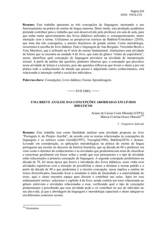 Página 259
ISSN: 19834-25X
Resumo: Este trabalho apresenta as três concepções de linguagem, mostrando o seu
funcionamento na prática do ensino de língua materna. Deste modo, esta produção acadêmica
pretende contribuir para o trabalho que será desenvolvido pelo professor em sala de aula, para
que tenha maior aproveitamento dos livros didáticos utilizados e, consequentemente, maior
interação com a turma. Utilizamos as perspectivas teóricas de Bakhtin/Volochínov (2010),
que trata das três concepções, e autores brasileiros de grande estima. Como metodologia,
recorremos à escolha do livro didático Tudo é linguagem de Ana Borgatto, Terezinha Bertin e
Vera Marchezi, que é utilizado na 6ª série do ensino fundamental. Analisamos uma atividade
de leitura que se encontra na unidade 4 do livro, que trata do gênero “relato de experiência”,
assim, identificar qual concepção de linguagem prevalece na atividade de interpretação
textual. A partir da análise das questões, podemos observar que, a concepção que prevalece
nesta atividade de leitura é a terceira, pois são questões reflexivas que levam o aluno a por em
prática todo o conhecimento de mundo que possui e adquirindo outros conhecimentos, está
relacionada à interação verbal e social dos indivíduos.
Palavras-chave: Concepções; Livro didático; Ensino Aprendizagem.
==== XVII EBEL ====
UMA BREVE ANÁLISE DAS CONCEPÇÕES ABORDADAS EM LIVROS
DIDÁTICOS
Ariane de Cassia Costa Miranda (UFPA)
Márcia Cristina Greco Ohuschi249
2 – Linguística Aplicada
Resumo: Este trabalho tem como finalidade analisar uma atividade proposta no livro
“Português 6, do Projeto Araribá”, de acordo com as teorias relacionadas às concepções de
linguagem e os teóricos como Geraldi(1997), Travaglia(1996), Bakhtin(2010) e demais.
Levando em consideração, as aplicações metodológicas na prática do ensino de língua
portuguesa nas escolas no decorrer da história brasileira, que na década de 60 o professor era
visto como o detentor do conhecimento e as atividades que predominavam eram de classificar
e conceituar geralmente em frases soltas e sendo que esse pensamento e o tipo de atividade
estão relacionados à primeira concepção de linguagem. A segunda concepção predominou na
década de 70, foi nessa época que houve a introdução dos livros didáticos, esses vinha com
atividades repetitivas com a intenção de possibilitar o aluno a dominar a norma padrão e a
partir da década de 80 a que predomina é a terceira concepção, nessa implica a análise de
textos diversificados, buscando levar o estudante ir além da linearidade e a materialidade do
texto, aqui o aluno encontra espaço para discutir e contribuir nas aulas. Após ter esse
embasamento teórico, selecionei o capítulo 4 do livro, aonde contém um texto relacionado ao
gênero entrevista e atividades relacionadas a esse, verificando qual o tipo de concepção
predominante e percebendo que essa atividade pode a vir contribuir no uso do indivíduo no
seu dia-a-dia, já que a abordagem da linguagem e metodologia capacitará o aluno adequar-se
em diferentes contextos sociais.
249
Orientadora
 