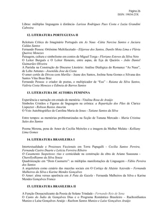 Página 26
ISSN: 19834-25X
Libras: múltiplas linguagens à distância- Larissa Rodrigues Paes Costa e Luzia Grandini
Cabreira
12. LITERATURA PORTUGUESA II
Releitura Crítica do Imaginário Português em As Naus -Cátia Narcisa Santos e Jaciara
Caldas Santos
Fernando Pessoa: Ortônimo Multifacetado - Elijersse dos Santos, Danilo Mota Lima e Flávia
Queiroz Menezes
Paisagem, cultura e simbolismo em contos de Miguel Torga - Floriano Esteves da Silva Neto
O Leitor Burguês e O Leitor Honesto, entre aspas, de Eça de Queirós - João Daniel
Guimarães Oliveira
A Paródia na Construção do Discurso Literário: Análise Dialógica do Romance “As Naus”,
de Lobo Antunes - Josenilda Jose da Costa
O amor cortês de Dirceu com Marília - Jeane dos Santos, Joelma Sena Gomes e Silvana dos
Santos Vilas Boas Braz
Fernando Pessoa: o criador de poetas, o multipicador de “Eus” - Raiana da Silva Santos,
Valéria Costa Menezes e Edineia de Barros Santos
13. LITERATURA DE AUTORIA FEMININA
Experiência e narração em estado de memória - Vitalina Rosa de Araújo
Símbolos Cristãos e Figuras de linguagem na crônica: a Repartição dos Pães de Clarice
Lispector - Robson Bastos Amorim
O Veio Autobiográfico de Carolina Maria de Jesus - Tatiane Santos da Silva
Entre tempos: as memórias problematizadas na ficção de Tununa Mercado - Maria Cristina
Sales dos Santos
Poema Morena, pena de Amor de Cecília Meireles e a imagem da Mulher Mulata - Kelliany
Lima Gomes
14. LITERATURA BRASILEIRA I
Intertextualidade e Processos Ficcionais em Terra Papagalli - Cecília Santos Pereira,
Fernanda Castro Duarte e Letícia Ferreira Ribeiro
O Casamento Suspeitoso: riso e comicidade na construção da obra de Ariano Suassuna -
CharellysRianne da Silva Souza
Quadrinização em “Dom Casmurro”: as múltiplas manifestações de Linguagem - Fábio Pereira
dos Santos
A arquitetura como cenário das mazelas sociais em O Cortiço de Aluísio Azevedo - Fernanda
Malheiros da Silva e Karine Mendes Gonçalves
O Amor: alma versus aparência em A Pata da Gazela - Fernanda Malheiros da Silva e Karine
Mendes Gonçalves Franco
15. LITERATURA BRASILEIRA II
A Função Dessacralizante da Poesia de Solano Trindade - Fernando Reis de Sena
O Canto do Índio de Gonçalves Dias e o Programa Romântico Brasileiro – RaeltomSantos
Munizo e Laíse Gonçalves Araújo - Raeltom Santos Munizo e Laíse Gonçalves Araújo
 