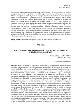 Página 261
ISSN: 19834-25X
Sabemos que a cultura escrita, ao longo do processo evolutivo do homem, marca na história
vestígios de momentos importantes para a formação linguística e cultural que vemos hoje.
Através dos aparatos metodológicos da Filologia podemos dar atenção ao texto, principal
objeto dessa cultura escrita. O gênero escolhido a ser trabalhado nessa pesquisa trata-se de um
documento jurídico, um Auto de Defloramento que se encontra disponível e faz parte do
acervo do Arquivo Público da cidade Jacobina-Ba, datado de 1902. Com a intenção de
preservar um texto já muito antigo, faz-se necessário um trabalho de edição, pois, através
dele, poderemos, além de contribuir para sua preservação, divulgar seu conteúdo. Destarte o
material estará sob cuidados e, conseguintemente, a memória linguística, cultural e social da
comunidade da cidade. A partir da leitura e edição cuidadas do manuscrito, poderemos
preparar um material confiável para diversos pesquisadores e interessados. Vale destacar que
ao realizarmos um trabalho de desdobramento, análise e classificação das abreviaturas,
estaremos auxiliando no processo de leitura do texto e contribuindo com um banco de dados
referente a esse tipo de registro escrito.
Palavras-chave: Edição semidiplomática; Auto de defloramento; Abreviaturas.
==== XVII EBEL ====
USO DOS MARCADORES CONVERSACIONAIS NO DISCURSO ORAL DE
INDIVÍDUOS ESCOLARIZADO
Ivoneide Sales Leandro (UFRB)
Gredson dos Santos
3- Linguística Textual e ensino
Resumo: A partir da análise da gravação de um evento de elocução formal, o trabalho avalia
como os marcadores conversacionais tornam-se constituintes da formação do discurso na
língua falada. Para isto buscou-se definir, sob a perspectiva teórica da Linguística textual a
noção de marcadores conversacionais no texto falado, com vistas a compreender as relações
de conversação entre o sujeito falante e o seu interlocutor. Considerando-seque a conversação
se faz presente como condição de constituição e de ação dos sujeitos, independente de classe
ou posição social que eles ocupem,pode-se dizer que a língua falada é toda a produção
linguística sonora dialogada ou monologada em situação natural, realizada livremente e em
tempo real, em contexto e situações formais e informais por meio físico ou eletrônico. Os
marcadores linguísticos ou conversacionais são fenômenos que ocorrem na língua,
precisamente no plano da oralidade, determinados pela situação cara a cara dos interlocutores
e que são objetos dos estudos lingüísticos. Marcuschi (2008) relata como se dá a coerência
textual dentro do texto falado em âmbito coletivo e de que forma o ouvinte s mantém
envolvido até o fim do discurso. A conversação é importante na linguística textual, pois ajuda
a construir e a assegurar a coesão e a coerência no texto oral. Esses marcadores de conversa
funcionam na maior parte da conversação como articuladores ou marcadores das expressões
de interação entre os interlocutores. Em geral, percebeu-se que a coerência em textos orais ou
escritos, não se da somente através do cumprimento das regras de gramática, mas resulta na
constituição dos participantes na situação interativa. Foram também utilizados como bases
teóricas as formulações de Kodic (2008) e Lins (2007).Com o resultado da análise verificou-
se que os marcadores conversacionais garantem coerência ao que está sendo dito, alem de
 