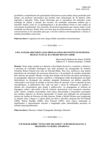Página 262
ISSN: 19834-25X
possibilitar o entendimento dos participantes.Selecionou-se para análise frases proferidas pelo
falante, um professor universitário que proferia uma comunicação de 30 minutos sobre
negritude e educação. Nelas, foram observadas que os marcadores são utilizados, como
estratégia de chamar a atenção dos ouvintes. Os resultados mostraram também que o
marcador medial, como né, os paralinguísticos e de discordância foram os mais usados na
conversação do palestrante. Em conclusão, foi possível argumentar que, mesmo sendo o texto
estudando um discurso formal, feito com forte grau de monitoramento, o uso dos marcadores
conversacionais se fez necessário para que o ouvinte construa com transparência e clareza os
sentidos pretendidos como texto.
Palavras-chave: Linguística de texto; língua falada; marcadores conversacionais.
==== XVII EBEL ====
UMA ANÁLISE DISCURSIVA DAS PROPAGANDAS DO INSTITUTO FEMININO
BELEZA NATUAL DA CIDADE DO SALVADOR
Maiza Keelly Barbosa dos Santos (UNEB)
Gilberto N. T. Sobral (orientador - UNEB)
Resumo: Neste artigo, propõe-se evidenciar a diversidade discursiva, a memória, a história e
a presença de conteúdos ideológicos que estão presentes nas propagandas do Instituto
Feminino Beleza Natural com sede em Salvador/Bahia. Para isso, realizou-se uma análise
panorâmica da articulação dos processos discursivos e da produção de sentidos produzidos
pelo instituto em questão. Mesmo vivendo num mundo com diversas inovações tecnológicas,
as propagandas impressas (outdoor, panfletos e embalagens) ainda desempenham um papel
determinante na divulgação dos produtos atingindo diretamente um público específico
valorizando-o sem deixar de atender as diversas fatias do mercado. Com a expansão da área
mercadológica, os publicitários têm, cada vez mais, o dever de influenciar as opiniões e
atitudes dos consumidores para atingir o público-alvo. As propagandas se utilizam da
linguagem verbal e não-verbal a fim de construir, desconstruir e/ou reconstruir conceitos,
como: valores, verdades, necessidades, entre outros, direcionando o consumidor a percepção
dos sentidos impostos no discurso apresentado. O estudo está embasado nos pressupostos
teóricos da Análise do Discurso de linha francesa, filiada a Michel Pêcheux que compreende
as relações entre a língua e o sujeito aberta aos ditos e não-ditos, proposto por Eni Orlandi
(2006), Helena Brandão (2004), Sírio Possenti (2007), entre outros, analisando as
significações e representações inscritas e imaginadas pelas materialidades presentes no
referido material publicitário.
Palavras-chave: Discurso; Cidade; Propaganda; Ideologia; Memória.
==== XVII EBEL ====
UM OLHAR SOBRE “TENDA DOS MILAGRES”: SUBVERSÃO RACIAL E
RELIGIOSA NA BAHIA AMADIANA.
 
