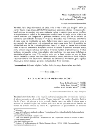 Página 263
ISSN: 19834-25X
Merice Rocha Barreto (UNEB)
Pabrízia Silvestre
Prof. Joabson Lima Figueiredo250
10- Jorge Amado e contemporaneidade
Resumo: Nesse artigo lançaremos um olhar sobre a obra “Tenda dos milagres” 1969, do
escritor baiano Jorge Amado, (1912-2001) focalizando elementos culturais e religiosos afro-
brasileiros que em contato com uma sociedade racista e preconceituosa geram conflitos.
Acompanharemos a trajetória do personagem mestiço Pedro Archanjo, com o objetivo de
elencar subsídios que comprovem o processo subversivo vivido por ele na tentativa de
reafirmar a identidade afro-brasileira de seu povo e de sua luta para comprovar a importância
da raça negra na constituição do país. Refletiremos através desse personagem sobre a
representação da mestiçagem e da resistência do negro para tentar fugir da condição de
inferioridade que lhe foi cominada pela elite “branca” ao longo do tempo. Ponderaremos
ainda, a cerca da importância do referido escritor na difusão da literatura brasileira mundo
afora, tornando-se personalidade marcante da literatura mundial. O presente estudo focaliza
também a perseguição sofrida pelas religiões afro-brasileiras, visto que, estas simbolizam a
resistência cultural do povo. Vale ressaltar ainda que, a Bahia presente na obra de Jorge
Amado é sincrética, em que uma diversidade de crenças, deuses, costumes e rituais dialogam
e buscam conviver com naturalidade e harmonia no cotidiano do povo baiano, pois, segundo
Amado, é na mistura de raças que esta a particularidade de ser brasileiro.
Palavras-chave: Cultura e religião; Conflito; Pedro Archanjo; Resistência e Identidade.
==== XVII EBEL ====
UM OLHAR FEMINISTA PARA O PROLETÁRIO
Jeane da Silva Rosário251
(UESB)
Joabe Souza Andrade252
(UESB)
Adriana Maria Barbosa Abreu253
(UESB)
9-Estudos culturais e Literaturas de Língua Portuguesa
Resumo: Este trabalho tem como objetivo analisar as relações entre o Feminismo e as lutas
de classes presente na obra modernista “Parque Industrial”, da escritora brasileira Patrícia
Galvão (Pagu). Inicialmente o texto pretende abordar acerca da visão feminina sobre o
processo de industrialização e os embates políticos e sociais que ocorriam no Brasil e no
mundo na primeira metade do século XX, apresentando as peculiaridades da literatura
250
Orientador
251
Jeane da Silva Rosário, graduanda em Letras Vernáculas pela Universidade Estadual do Sudoeste da Bahia-
UESB, Campus de Jequié.
Email: jeannyrosario.uesb20111@gmail.com
252
Joabe Souza Andrade, graduando em Letras Vernáculas pela Universidade Estadual do Sudoeste da Bahia-
UESB, Campus de Jequié.
Email: joabejim@hotmail.com
253
Professora Drª do Departamento de Ciências Humanas e Letras – DCHL, UESB, Campus de Jequié.
Email: amabarbosa@yahoo.com.br
 