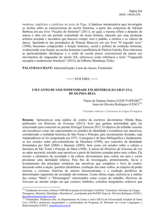Página 264
ISSN: 19834-25X
moderna, implícitas e explícitas no texto de Pagu. A hipótese interpretativa aqui investigada
se inclina sobre as características da escrita feminina, a partir das conjeturas de Adriana
Barbosa em seu livro “Ficções do feminino” (2011), no qual, a mesma reflete a despeito de
autora e obra em um período conturbado da nossa história, marcado por uma produção
artística arrojada e inovadora que buscava romper com o padrão, a estética e os valores da
época. Apoiando-se nas postulações de Simone Beauvoir em seu livro “O segundo sexo”
(1980), buscamos compreender a função histórica, social e política da condição feminina,
evidenciando essa função na escrita feminista e panfletária de Patrícia Galvão. Para relacionar
as particularidades ideológicas e o estilo de escrita pouco convencional da autora aos
movimentos de vanguardas do século XX, utilizou-se como referência o texto “Vanguarda
européia e modernismo brasileiro” (2012), de Gilberto Mendonça Telles.
PALAVRAS-CHAVE: Industrialização; Lutas de classes; Feminismo.
==== XVII EBEL ====
UM CANTO DE SÃO-TOMENSIDADE EM HISTÓRIAS DA GRAVANA,
DE OLINDA BEJA
Thaíse de Santana Santos (UESC/FAPESB)254
Inara de Oliveira Rodrigues (UESC)255
9-Estudos culturais e Literaturas de Língua Portuguesa
Resumo: Apresenta-se uma análise de contos da escritora são-tomense Olinda Beja,
publicados em Histórias da Gravana (2011), livro que ganhou notoriedade após ser
selecionado para concorrer ao premio Portugal Telecom 2012. O objetivo do trabalho consiste
em reconhecer como são representados os sentidos de identidade e resistência nas narrativas,
considerando a realidade histórica de São-Tome e Príncipe, país recentemente formado, cuja
independência só foi conquistada em 1975. A pesquisa é de base bibliográfica e fundamenta-
se nos estudos sobre pós-colonialismo de Hamilton (1999), nos conceitos de identidade
formulados por Hall (2004) e Bauman (2005), bem como em estudos sobre a cultura e
literatura de São Tomé e Príncipe de Mata (1998). A autora de Histórias da Gravana dá voz
ao saber ancestral, tecendo suas narrativas a partir de histórias contadas pelos mais velhos. Ela
recorre a elementos da sociedade e da cultura são-tomenses para cantar seu país e assim
proclamar uma identidade telúrica. Para fins de investigação, primeiramente, fez-se o
levantamento das principais temáticas das narrativas que compõem o livro de contos:
discussão sobre a nação, questões identitárias, exaltação dos mais velhos, as relações de poder
internas e externas, histórias de amores desencontrados e a condição periférica de
determinados segmentos da sociedade são-tomense. Como última etapa, realizou-se a análise
dos contos “Maiá” e “Homenagem” selecionados como corpus do trabalho. Histórias da
Gravana ao mesmo tempo em que constroi símbolos, cristaliza imaginários coletivos que
254
Graduanda em Letras, bolsista FAPESB no projeto de Iniciação Científica “Literaturas Africanas de Língua
Portuguesa: Memória, Identidade e Resistência”, coordenado pela ProfªDrª Inara de Oliveira Rodrigues (UESC).
thaisedesantana@yahoo.com.br
255
Orientadora: Professora Dra. do Departamento de Letras e Artes (DLA) da Universidade Estadual de Santa
Cruz (UESC), professora pesquisadora e coordenadora do Programa de Mestrado em Letras Linguagens e
Representações (UESC). inarabr@uol.com.br
 
