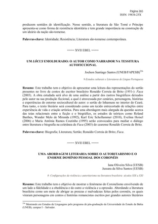 Página 265
ISSN: 19834-25X
produzem sentidos de identificação. Nesse sentido, a literatura de São Tomé e Príncipe
apresenta-se como forma de resistência identitária e tem grande importância na construção de
um ideário da nação são-tomense.
Palavras-chave: Identidade; Resistência; Literatura são-tomense contemporânea.
==== XVII EBEL ====
UM LÓCUS EMOLDURADO: O AUTOR COMO NARRADOR NA TESSITURA
AUTOFICCIONAL
Joelson Santiago Santos (UNEB/FAPESB)256
9-Estudos culturais e Literaturas de Língua Portuguesa
Resumo: Este trabalho tem o objetivo de apresentar uma leitura das representações do sertão
presentes no livro de contos do escritor brasileiro Ronaldo Correia de Brito (1951-): Faca
(2003). A obra estudada será alvo de uma análise a partir dos rastros biográficos deixados
pelo autor na sua produção ficcional, a qual é atravessada por cenários, personagens, histórias
e experiências do entorno sociocultural do autor: o sertão do Inhamuns no interior do Ceará.
Para tanto, o texto literário será considerado como um tecido entrecortado de relações entre
experiência de vida e criação artística. Para uma abordagem mais alargada da questão acerca
das teias relacionais entre a ficção e o biográfico, os estudos de teóricos como Roland
Barthes, Wander Melo de Miranda (1992), Karl Eric Schollammer (2010), Evelina Hoisel
(2006) e Maria Antônia Ramos Coutinho (1995) serão convocados para mediar o diálogo
entre literatura e biografia na coletânea de Faca (2003) do cearense Ronaldo Correia de Brito.
Palavras-chave: Biografia; Literatura; Sertão; Ronaldo Correia de Brito; Faca.
==== XVII EBEL ====
UMA ABORDAGEM LITERARIA SOBRE O AUTORITARISMO E O
ENORME DOMÍNIO PESSOAL DOS CORONÉIS
Iana Oliveira Silva (UESB)
Jussara da Silva Santos (UESB)
8- Configurações da violência e autoritarismo na literatura brasileira: séculos XIX a XXI
Resumo: Este trabalho tem o objetivo de mostrar o fenômeno do Coronelismo envolvendo de
um lado a fidelidade e a obediência e do outro a violência e a opressão. Abordando a literatura
brasileira como um meio de abrigar as proezas e malvadezas feitas pelos coronéis, os quais
viraram personagens em contos e histórias romancistas escritos por grandes autores literários
256
Mestrando em Estudos de Linguagens pelo programa de pós-graduação da Universidade do Estado da Bahia
(UNEB), campus I – Salvador.
 