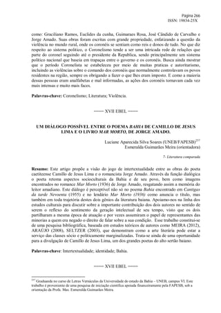 Página 266
ISSN: 19834-25X
como: Graciliano Ramos, Euclides da cunha, Guimaraes Rosa, José Cândido de Carvalho e
Jorge Amado. Suas obras foram escritas com grande propriedade, enfatizando a questão da
violência no mundo rural, onde os coronéis se sentiam como reis e donos de tudo. No que diz
respeito ao sistema politico, o Coronelismo tende a ser uma intricada rede de relações que
parte do coronel seguindo até o presidente da Republica, sendo principalmente um sistema
politico nacional que baseia em trapaças entre o governo e os coronéis. Busca ainda mostrar
que o período Coronelista se estabeleceu por meio de muitas praticas e autoritarismo,
incluindo as violências sobre o comando dos coronéis que normalmente controlavam os povos
residentes na região, sempre os obrigando a fazer o que lhes eram imposto. E como a maioria
dessas pessoas eram analfabetas e mal informadas, as ações dos coronéis tornavam cada vez
mais intensas e muito mais faces.
Palavras-chave: Coronelismo; Literatura; Violência.
==== XVII EBEL ====
UM DIÁLOGO POSSÍVEL ENTRE O POEMA BAHIA DE CAMILLO DE JESUS
LIMA E O LIVRO MAR MORTO, DE JORGE AMADO.
Luciane Aparecida Silva Soares (UNEB/FAPESB)257
Esmeralda Guimarães Meira (orientadora)
7- Literatura comparada
Resumo: Este artigo propõe a visão do jogo de intertextualidade entre as obras do poeta
caetiteense Camillo de Jesus Lima e o romancista Jorge Amado. Através da função dialógica
o poeta retoma aspectos socioculturais da Bahia e de seu povo, bem como imagens
encontrados no romance Mar Morto (1936) de Jorge Amado, resgatando assim a memória do
leitor amadiano. Este diálogo é perceptível não só no poema Bahia encontrado em Cantigas
da tarde Nevoenta (1955) e no lendário Mar Morto (1936) como anuncia o título, mas
também em toda trajetória destes dois gênios da literatura baiana. Apoiamo-nos na linha dos
estudos culturais para discutir sobre a importante contribuição dos dois autores no sentido de
serem o reflexo do sentimento da geração intelectual de seu tempo, visto que os dois
partilharam a mesma época de atuação e por vezes assumiram o papel de representantes das
minorias a quem era negado o direito de falar sobre a sua condição. Esse trabalho constitui-se
de uma pesquisa bibliográfica, baseada em estudos teóricos de autores como MEIRA (2012),
ARAÚJO (2008), SELTZER (2003), que demonstram como a arte literária pode estar a
serviço das classes sócio e politicamente marginalizadas. Trata-se ainda de uma oportunidade
para a divulgação de Camillo de Jesus Lima, um dos grandes poetas do alto sertão baiano.
Palavras-chave: Intertextualidade; identidade; Bahia.
==== XVII EBEL ====
257
Graduanda no curso de Letras Vernáculas da Universidade do estado da Bahia – UNEB, campus VI. Este
trabalho é proveniente de uma pesquisa de iniciação científica apoiada financeiramente pela FAPESB, sob a
orientação da Profa. Mas. Esmeralda Guimarães Meira.
 