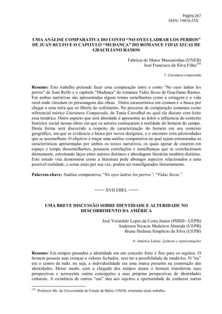 Página 267
ISSN: 19834-25X
UMA ANÁLISE COMPARATIVA DO CONTO “NO OYES LADRAR LOS PERROS”
DE JUAN RULFO E O CAPITULO “MUDANÇA” DO ROMANCE VIDAS SECAS DE
GRACILIANO RAMOS
Fabrícia de Matos Mascarenhas (UNEB)
José Francisco da Silva Filho258
7- Literatura comparada
Resumo: Este trabalho pretende fazer uma comparação entre o conto “No oyes ladrar los
perros” de Juan Rulfo e o capítulo “Mudança” do romance Vidas Secas de Graciliano Ramos.
Em ambas narrativas são apresentadas alguns temas semelhantes como a estiagem e a vida
rural onde circulam os personagens das obras. Outra característica em comum é a busca por
chegar a uma terra que os liberte do sofrimento. No processo de comparação tomamos como
referencial teórico Literatura Comparada, de Tania Carvalhal no qual ela discute com êxito
essa temática. Outro aspecto que será abordado é apresentar ao leitor a influencia do contexto
histórico social nessas obras em que os autores esmiuçaram a realidade do homem do campo.
Desta forma será discorrido a respeito da caracterização do homem em seu contexto
geográfico, em que se evidencia a busca por novos desígnios, e o encontro com adversidades
que se assemelham. O objetivo é traçar uma análise comparativa na qual sejam estruturadas as
características apresentadas por ambos os textos narrativos, os quais apesar de estarem em
espaço e tempo dessemelhantes, possuem correlações e semelhanças que se correlacionam
diretamente, estreitando laços entre autores distintos e abordagens literárias também distintas.
Este estudo visa demonstrar como a literatura pode abranger aspectos relacionados a uma
possível realidade, e como estes por sua vez, podem ser transfigurados literariamente.
Palavras-chave: Análise comparativa; “No oyes ladrar los perros”; “Vidas Secas”.
==== XVII EBEL ====
UMA BREVE DISCUSSÃO SOBRE IDENTIDADE E ALTERIDADE NO
DESCOBRIMENTO DA AMÉRICA
José Veranildo Lopes da Costa Junior (PIBID - UEPB)
Anderson Nicacio Medeiros Almeida (UEPB)
Bruna Stefania Simplicio da Silva (UEPB)
6- América Latina: Leituras e representações
Resumo: Em tempos passados a identidade era um conceito forte e fixo para os sujeitos. O
homem possuía suas crenças e valores fechados, sem ter a possibilidade de mudá-los. O “eu”
era o centro de tudo, ou seja, a individualidade era uma marca presente na construção das
identidades. Desse modo, com a chegada dos tempos atuais o homem transforma suas
perspectivas e acrescenta outras concepções a suas próprias perspectivas de identidades
culturais. A existência de outros “eus” deu aos sujeitos a oportunidade de conhecer outras
258
Professor Me. da Universidade do Estado da Bahia- UNEB, orientador deste trabalho.
 