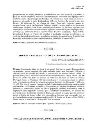 Página 268
ISSN: 19834-25X
perspectivas da sua própria identidade, podendo formar um “nós” aceitável ou rejeitável, a
partir das nossas concepções. O conceito de alteridade está relacionado com a perspectiva de
conhecer o outro e da construção da identidade relacionando-a ao outro. Estes dois conceitos
podem ser entendidos a partir da chegada de Cólon na América. Tal encontro entre dois
homens tão diferentes foi um choque de ideias. Estes dois conceitos podem ser
compartilhados a partir da chegada de Colón na América, ou seja, desde o encontro entre
americanos e europeus. Desta forma a aproximação de homens tão diferentes representa uma
afirmação de suas identidades como também representa a alteridade a partir da perspectiva da
construção da identidade desde o reconhecimento de outras identidades. Neste trabalho
pretendemos discutir as relações de alteridade e identidade presentes na colonização da
América, discutindo as diferenças e semelhanças entre dois homens até então desconhecidos.
Para tanto, utilizaremos as contribuições teóricas de Hall (2006) y Todorov (2011).
Palavras-chave: América Latina; Identidade; Alteridade.
==== XVII EBEL ====
UM OLHAR SOBRE A FALA CAPIXABA: A CONCORDÂNCIA VERBAL
Samine de Almeida Benfica (UFES/CNPq)
5- Sociolinguística e dialetologia: implicações para o ensino
Resumo: O português falado no Brasil é um campo fértil para o estudo da concordância
verbo/sujeito. Muitas pesquisas têm sido realizadas nessa área, buscando evidenciar a
sistematicidade da variação que envolve a concordância de número (Scherre, 1994). O
presente estudo tem o intuito de examinar a concordância verbal na fala de Vitória – ES. Os
resultados obtidos são frutos de análises de entrevistas do banco de dados do PortVix
(Português Falado na Cidade de Vitória), composto por 46 pessoas entrevistadas. Os falantes
estão estratificados conforme seu gênero (masculino e feminino), sua faixa etária (7 a 14 anos,
15 a 25, 26 a 49 e 50 ou mais) e sua escolaridade (ensino fundamental, ensino médio e ensino
universitário). Verificaremos a relevância desses fatores e a sua interferência nos índices de
efetuação da concordância verbal da fala da população capixaba. Refletiremos sobre as
implicações dessa importante variável, que é socialmente estereotipada, nos estudos das
escolas de ensino fundamental e médio do Brasil, considerando o estigma que vem imbricado
com a utilização de formas verbais sem concordância. Faremos uma comparação com os
resultados obtidos para a mesma pesquisa feita no Rio de Janeiro por Scherre e Naro (2010), a
fim de mapear as semelhanças e divergências entre as capitais.
Palavras-chave: Concordância verbal; Fala capixaba; Fatores sociais; Ensino.
==== XVII EBEL ====
VARIAÇÕES LINGUÍSTICAS PARA O VOCÁBULO MORTE NA OBRA DE TIETA
 
