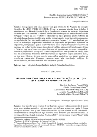 Página 269
ISSN: 19834-25X
Denildes Evangelista Santos(UESC/FAPESB)259
Laura de Almeida (UESC)(UESC/PROIC/FAPESB) 260
2 – Linguística Aplicada
Resumo: Essa pesquisa está sendo desenvolvida por intermédio do Programa de Iniciação
Cientifica da UESC (PROIC 2013/2014). O que se pretende através desse trabalho é
identificar na obra Tieta do Agreste de Jorge Amado os termos que são variações linguísticas
utilizados para falar da morte. O objetivo é fazer uma comparação aos termos encontrados em
português e inglês de tais vocábulos e identificar se nesse processo existe problema de
intraduzibilidade, faremos também uma análise contrativa entre o par linguístico em questão,
português/inglês. Para isso será levando em consideração Campos (1987) o qual defende que
se dá é a substituição de palavras e expressões da língua-fonte por palavras e expressões da
língua-meta, num processo que se assemelha muito ao da simples transcodificação: troca de
signos de um código lingüístico por signos de outro código além dos teóricos franceses Vinay
e Darbelnet que mencionam sete procedimentos: de empréstimo, decalque, transposição,
modulação, equivalência e adaptação. A metodologia utilizada será quantitativa, ou seja, com
base no levantamento do número de trechos/termos que equivalem linguisticamente a morte,
na obra em evidencia, faremos também uma análise qualitativa, pois vamos analisar as
ocorrências encontradas. Espera-se encontrar, caso seja identificado problema de
intraduzibilidade, meios de contribuir para resolver tal questão.
Palavras-chave: Intraduzibilidade; Tradução cultural; Variações linguísticas.
==== XVII EBEL ====
VERBOS EXISTENCIAIS “TER E HAVER”: A CONTRADIÇÃO ENTRE O QUE
DIZ A GRAMÁTICA NORMATIVA E O USO.
Daglécia dos Santos Pinto (UFBA)
Gisélia Evangelista/(UFBA)261
Alessandra de Azevedo Costa (UNIFACS)
Josenilto Andrade Reis (UNIFACS)
Priscila Reis Brito Bizerra (UNIFACS)
5- Sociolinguística e dialetologia: implicações para o ensino
Resumo: Este trabalho tem o objetivo de verificar se o uso dos verbos com sentido de existir
segue as prescrições normativas e até que ponto esse fenômeno acontece na escrita. A língua
portuguesa apresenta uma grande diversidade em nível regional, dialetal, social, entre outros.
Em se tratando da variação social, algo notório é o uso de verbos que indicam existência. A
norma padrão imposta pela Gramática Tradicional (GT) normatiza que o verbo “haver” pode
259
Graduandos em Letras (UESC) e bolsistas de Iniciação Científica/ FAPESB
260
Professora da (UESC) e Orientadora do Programa/FAPESB
261
As autoras Daglécia dos Santos Pinto e Gisélia Evangelista de Sousa são Licenciadas em Letras com Inglês e
Especialistas em Gramática e Texto pela Universidade Salvador – UNIFACS e mestrandas em Língua e Cultura
pela Universidade Federal da Bahia-UFBA.
 