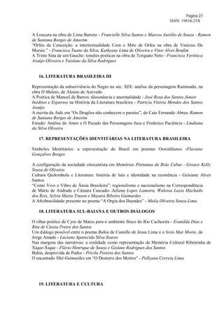 Página 27
ISSN: 19834-25X
A Loucura na obra de Lima Barreto - Francielle Silva Santos e Marcos Aurélio de Souza - Ramon
de Santana Borges de Amorim
“Orfeu da Conceição: a intertextualidade Com o Mito de Orfeu na obra de Vinicius De
Morais.” - Francisca Tuane da Silva, Kathyany Lima de Oliveira e Vitor Alves Bonfim
A Triste Sina de um Gauche: tensões poéticas na obra de Torquato Neto - Francisca Verônica
Araújo Oliveira e Taislane da Silva Rodrigues
16. LITERATURA BRASILEIRA III
Representação da subserviência do Negro no séc. XIX: análise da personagem Raimundo, na
obra O Mulato, de Aluisio de Azevedo
A Poética de Manoel de Barros: dissonância e anormalidade - José Rosa dos Santos Júnior
Inéditos e Esparsos na História da Literatura brasileira - Patrícia Vitória Mendes dos Santos
Araújo
A escrita da Aids em “Os Dragões não conhecem o paraíso”, de Caio Fernando Abreu–Ramon
de Santana Borges de Amorim
Estudo/ Análise do Amor e O Pecado das Personagens Juca e Frederico Paciência - Lindiana
da Silva Oliveira
17. REPRESENTAÇÕES IDENTITÁRIAS NA LITERATURA BRASILEIRA
Símbolos Identitários: a representação do Brasil em poemas Oswaldianos -Flaviane
Gonçalves Borges
A configuração da sociedade oitocentista em Memórias Póstumas de Brás Cubas - Greace Kelly
Souza de Oliveira
Cultura Quilombola e Literatura: história de luta e identidade na resistência - Geisiane Alves
Santos
“Como Vivo e Vibro de Ânsia Brasileira”: regionalismo e nacionalismo na Correspondência
de Mário de Andrade e Câmara Cascudo- Juliana Lopes Lameira, Walessa Luzia Machado
dos Reis, Sylvia Maria Trusen e Mayara Ribeiro Guimarães
A Afrobrasilidade presente no poema “A Orgia dos Duendes” - Meila Oliveira Souza Lima
18. LITERATURA SUL-BAIANA E OUTROS DIÁLOGOS
O olhar poético de Cyro de Matos para o ambiente físico do Rio Cachoeira - Evanilda Dias e
Rita de Cássia Freire dos Santos
Um diálogo possível entre o poema Bahia de Camillo de Jesus Lima e o livro Mar Morto, de
Jorge Amado - Luciane Aparecida Silva Soares
Nas margens das narrativas: a oralidade como representação da Memória Cultural Ribeirinha de
Xique-Xique - Flávio Henrique de Souza e Gislane Rodrigues dos Santos
Bahia, desprovida de Pudor - Pricila Pereira dos Santos
O encantado Nhô Guimarães em “O Desterro dos Mortos” - Pollyana Correia Lima
19. LITERATURA E CULTURA
 