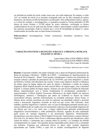 Página 270
ISSN: 19834-25X
ser utilizado no sentido de existir, sendo, neste caso, um verbo impessoal. No entanto, o verbo
“ter” no sentido de existir já se encontra consagrado pelo uso na fala coloquial de muitos
brasileiros, até mesmo na fala de brasileiros escolarizados. Para embasamento teórico, adotou-
se a teoria da variação, a sociolinguística e a gramática normativa. Foram analisados 22.500
tokens de textos formais e 22.500 tokens de textos informais, verificando os fatores
condicionadores do uso de cada uma das formas verbais e apresentando a análise quantitativa
das amostras encontradas. Pode-se concluir que o nível de formalidade da língua é o maior
condicionador da escolha entre as duas formas existenciais.
Palavras-chave: Sociolinguística; Verbos existenciais; Gramática normativa; Usos
linguísticos.
==== XVII EBEL ====
VARIAÇÃO LINGUÍSTICA DO INGLÊS: O BLUES E A PRESENÇA DO BLACK
ENGLISH NA MÚSICA
Luana Santos Melo (UESC/PIBID CAPES)
Marcell Souza Sepúlveda (UESC/PIBID CAPES)
Profa. Dra. Laura de Almeida
5- Sociolinguística e dialetologia: implicações para o ensino
Resumo: O presente trabalho está sendo realizado com o apoio do Programa Institucional de
Bolsa de Iniciação à Docência – PIBID, da CAPES – Coordenação de Aperfeiçoamento de
Pessoal de Nível Superior – Brasil. Neste projeto consideramos a música um instrumento de
inserção cultural e partindo do pressuposto da Lei 10.639/03, que torna obrigatório o ensino
da História e Cultura Afro-Brasileira nas escolas. Temos como objetivos discutir a influência
da cultura negra na língua inglesa por meio da música e dinamizar o estudo da variante
linguística Black English presente no estilo musical Blues, de origem negra, com o Standard
English, a variante padrão da língua inglesa. Atuamos em uma Escola Estadual de Educação
Básica, especificamente com o Ensino Fundamental II, devidamente coordenados e
supervisionados. O Black English Vernacular diferencia-se do Inglês Padrão em aspectos
morfológicos, sintáticos e fonológicos que põem em evidência os fatores de ordem
sociocultural africana, inseridos historicamente na sociedade americana. Dessa forma, os
falantes dessa variante encontram um meio de expressar sua identidade cultural e protestar
contra o preconceito linguístico existente no local em que vivem. São relevantes, neste
trabalho, questões linguísticas e culturais, uma vez que tal abordagem pretende mostrar que a
música também pode ser usada como um instrumento expressivo da diversidade linguística de
um idioma que vem a ser, neste caso, a língua inglesa.Foram aplicados primeiramente
diagnósticos socioeconômicos e sobre preferências musicais, seguidos de uma explanação
geral acerca da variação linguística e do preconceito linguístico. Posteriormente,
introduzirmos com mais clareza o Black English Vernacular. Selecionamos a música Momma
Don’tcha Cry, do músico Peter Green e elaboramos algumas questões que abordavam a ideia
central da música, o sentimento que a mesma infere no ouvinte, e os exemplos da referida
variantepresentes na canção. Tais questões foram respondidas pelos alunos com a orientação
dos bolsistas. Tomamos por referencial teórico as ideias sobre variação linguística
apresentadas por Tarallo (1986), o qual cita os estudos sociolinguísticos do linguista
 