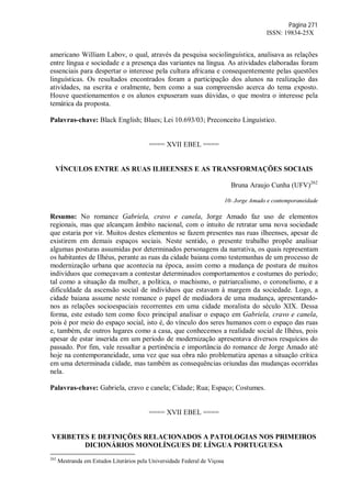 Página 271
ISSN: 19834-25X
americano William Labov, o qual, através da pesquisa sociolinguística, analisava as relações
entre língua e sociedade e a presença das variantes na língua. As atividades elaboradas foram
essenciais para despertar o interesse pela cultura africana e consequentemente pelas questões
linguísticas. Os resultados encontrados foram a participação dos alunos na realização das
atividades, na escrita e oralmente, bem como a sua compreensão acerca do tema exposto.
Houve questionamentos e os alunos expuseram suas dúvidas, o que mostra o interesse pela
temática da proposta.
Palavras-chave: Black English; Blues; Lei 10.693/03; Preconceito Linguístico.
==== XVII EBEL ====
VÍNCULOS ENTRE AS RUAS ILHEENSES E AS TRANSFORMAÇÕES SOCIAIS
Bruna Araujo Cunha (UFV)262
10- Jorge Amado e contemporaneidade
Resumo: No romance Gabriela, cravo e canela, Jorge Amado faz uso de elementos
regionais, mas que alcançam âmbito nacional, com o intuito de retratar uma nova sociedade
que estaria por vir. Muitos destes elementos se fazem presentes nas ruas ilheenses, apesar de
existirem em demais espaços sociais. Neste sentido, o presente trabalho propõe analisar
algumas posturas assumidas por determinados personagens da narrativa, os quais representam
os habitantes de Ilhéus, perante as ruas da cidade baiana como testemunhas de um processo de
modernização urbana que acontecia na época, assim como a mudança de postura de muitos
indivíduos que começavam a contestar determinados comportamentos e costumes do período;
tal como a situação da mulher, a política, o machismo, o patriarcalismo, o coronelismo, e a
dificuldade da ascensão social de indivíduos que estavam à margem da sociedade. Logo, a
cidade baiana assume neste romance o papel de mediadora de uma mudança, apresentando-
nos as relações socioespaciais recorrentes em uma cidade moralista do século XIX. Dessa
forma, este estudo tem como foco principal analisar o espaço em Gabriela, cravo e canela,
pois é por meio do espaço social, isto é, do vínculo dos seres humanos com o espaço das ruas
e, também, de outros lugares como a casa, que conhecemos a realidade social de Ilhéus, pois
apesar de estar inserida em um período de modernização apresentava diversos resquícios do
passado. Por fim, vale ressaltar a pertinência e importância do romance de Jorge Amado até
hoje na contemporaneidade, uma vez que sua obra não problematiza apenas a situação crítica
em uma determinada cidade, mas também as consequências oriundas das mudanças ocorridas
nela.
Palavras-chave: Gabriela, cravo e canela; Cidade; Rua; Espaço; Costumes.
==== XVII EBEL ====
VERBETES E DEFINIÇÕES RELACIONADOS A PATOLOGIAS NOS PRIMEIROS
DICIONÁRIOS MONOLÍNGUES DE LÍNGUA PORTUGUESA
262
Mestranda em Estudos Literários pela Universidade Federal de Viçosa
 