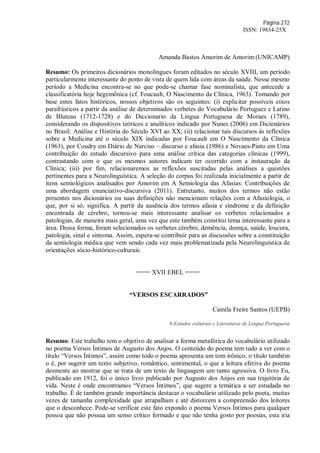 Página 272
ISSN: 19834-25X
Amanda Bastos Amorim de Amorim (UNICAMP)
Resumo: Os primeiros dicionários monolíngues foram editados no século XVIII, um período
particularmente interessante do ponto de vista de quem lida com áreas da saúde. Nesse mesmo
período a Medicina encontra-se no que pode-se chamar fase nominalista, que antecede a
classificatória hoje hegemônica (cf. Foucault, O Nascimento da Clínica, 1963). Tomando por
base estes fatos históricos, nossos objetivos são os seguintes: (i) explicitar possíveis eixos
parafrásticos a partir da análise de determinados verbetes do Vocabulário Portuguez e Latino
de Bluteau (1712-1728) e do Diccionario da Lingua Portuguesa de Moraes (1789),
considerando os dispositivos teóricos e analíticos indicado por Nunes (2006) em Dicionários
no Brasil: Análise e História do Século XVI ao XX; (ii) relacionar tais discursos às reflexões
sobre a Medicina até o século XIX indicadas por Foucault em O Nascimento da Clínica
(1963), por Coudry em Diário de Narciso – discurso e afasia (1986) e Novaes-Pinto em Uma
contribuição do estudo discursivo para uma análise crítica das categorias clínicas (1999),
contrastando com o que os mesmos autores indicam ter ocorrido com a instauração da
Clínica; (iii) por fim, relacionaremos as reflexões suscitadas pelas análises a questões
pertinentes para a Neurolinguística. A seleção do corpus foi realizada inicialmente a partir de
itens semiológicos analisados por Amorim em A Semiologia das Afasias: Contribuições de
uma abordagem enunciativo-discursiva (2011). Entretanto, muitos dos termos não estão
presentes nos dicionários ou suas definições não mencionam relações com a Afasiologia, o
que, por si só, significa. A partir da ausência dos termos afasia e síndrome e da definição
encontrada de cérebro, tornou-se mais interessante analisar os verbetes relacionados a
patologias, de maneira mais geral, uma vez que este também constitui tema interessante para a
área. Dessa forma, foram selecionados os verbetes cérebro, demência, doença, saúde, loucura,
patologia, sinal e sintoma. Assim, espera-se contribuir para as discussões sobre a constituição
da semiologia médica que vem sendo cada vez mais problematizada pela Neurolinguística de
orientações sócio-histórico-culturais.
==== XVII EBEL ====
“VERSOS ESCARRADOS”
Camila Freire Santos (UEPB)
9-Estudos culturais e Literaturas de Língua Portuguesa
Resumo: Este trabalho tem o objetivo de analisar a forma metafórica do vocabulário utilizado
no poema Versos Íntimos de Augusto dos Anjos. O conteúdo do poema tem tudo a ver com o
título “Versos Íntimos”, assim como todo o poema apresenta um tom irônico, o título também
o é, por sugerir um texto subjetivo, romântico, sentimental, o que a leitura efetiva do poema
desmente ao mostrar que se trata de um texto de linguagem um tanto agressiva. O livro Eu,
publicado em 1912, foi o único livro publicado por Augusto dos Anjos em sua trajetória de
vida. Neste é onde encontramos “Versos Íntimos”, que sugere a temática a ser estudada no
trabalho. É de também grande importância destacar o vocabulário utilizado pelo poeta, muitas
vezes de tamanha complexidade que atrapalham e até distorcem a compreensão dos leitores
que o desconhece. Pode-se verificar este fato expondo o poema Versos Íntimos para qualquer
pessoa que não possua um senso crítico formado e que não tenha gosto por poesias, esta iria
 