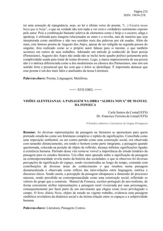 Página 273
ISSN: 19834-25X
ter uma sensação de repugnância, nojo, ao ler o último verso do poema, “(...) Escarra nessa
boca que te beija”, o que na verdade não tem nada a ver com o verdadeiro sentimento exposto
pelo autor. Pois a combinação bastante seletiva de elementos como o beijo e o escarro, afaga e
apedreja, é utilizada para imagens relacionadas ao amor e a revolta, mas de maneira que seja
interpretada como metáforas e não nos sentidos reais das palavras por ele usadas. Além do
mais, este famoso poema de Augusto dos Anjos, apesar de ser redigido na segunda pessoa do
singular, fora realizado como se o próprio autor falasse para si mesmo, o que também
acontece em outros de seus trabalhos. Adotando um método já conhecido de fazer poesia
(Parnasiano), Augusto dos Anjos não ainda não se inclui neste quadro poético justamente pela
complexidade usada para tratar de temas diversos. Logo, a marca impressionista de sua poesia
não é a métrica diferenciada como a dos modernistas ou clássica dos Parnasianos, mas sim um
sentido forte e presencial que faz com que o leitor se identifique. É importante destacar que
esse poema é um dos mais lidos e analisados da nossa Literatura.
Palavras-chave: Poema; Linguagem; Metáforas.
==== XVII EBEL ====
VISÕES ALENTEJANAS: A PAISAGEM NA OBRA “ALDEIA NOVA” DE MANUEL
DA FONSECA
Carla Santos da Costa(UEFS)
Dr. Francisco Ferreira de Lima(UEFS)
9-Estudos culturais e Literaturas de Língua Portuguesa
Resumo: As diversas representações da paisagem na literatura se apresentam para quem
pretende estudá-las como um fenômeno complexo e repleto de significações. Concebida como
uma imposição ambiental, ou em contra partida como uma construção social, ora observada
com tamanho distanciamento, ora tendo o homem como parte integrante, a paisagem quando
questionada, colocada na posição de objeto de reflexão, alcança infinitas significações ligadas
à existência humana. Partindo desse viés torna-se visível a importância do estudo temático da
paisagem para os estudos literários. Um olhar mais apurado sobre a significação da paisagem
na contemporaneidade revela muito da história das sociedades, o que se observou foi diversas
percepções da significação do espaço, sendo reconstruídas ao longo do tempo, contando com
contribuições de diversas áreas do conhecimento o que resultou numa paisagem
desnaturalizada e observada como reflexo das inter-relações entre linguagem, estética e
discursos éticos. Sendo assim, a percepção da paisagem ultrapassou a dimensão de processos
naturais, sendo percebida na contemporaneidade como uma construção social, refletindo os
valores do grupo que a construiu. Manuel da Fonseca, escritor português do neo-realismo, de
forma consistente atribui representações a paisagem rural vivenciada por suas personagens,
consequentemente por fazer parte de um movimento que elegeu como locus privilegiado o
campo. O livro Aldeia Nova, objeto de estudo no vigente trabalho, evidencia uma paisagem
simbólica reveladora da dinâmica social e da íntima relação entre os espaços e a subjetividade
humana.
Palavras-chave: Literatura; Paisagem; Contos.
 