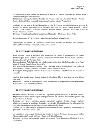 Página 28
ISSN: 19834-25X
A Personificação dos Bichos nos Folhetos de Cordel - Caroline Sandrise dos Santos Maia e
Wanderson Diego Gomes Ferreira
Baleia: um personagem metamorfoseado em ‘Vidas Secas’ de Graciliano Ramos - Jobson
Soares da Silva,Cilene Moreira Evangelistas eFrancisco Camilo Pereira Neto
Abrindo Janelas para o Sertão Nordestino através de leituras interdisciplinares os poemas de
Patativa do Assare: uma experiência formativa no Curso de Letras- Parfor- Serrinha - Jusceli
Maria O. deC.Cardoso, Marilene Mendonça Pereira, Maria Cremilda Lima Santos e Rita de
Cássia Santos de Oliveira
Do riso a Crítica Social nas histórias de Pedro Malasartes - Maria José Lopes Pedra
Rito de Passagem: À Voz o Corpo é Via - Maria Cristhiane Alves Estevão
“Preconceito não existe”: A Construção discursiva do escárnio em Senhora dos Absurdos-
Mateus Oliveira Lima e Vanessa Caroline Silva Santos
20. ESTUDOS LINGUÍSTICOS I
Uma Análise Crítica e Reflexiva das Atividades de Leitura e Interpretação de Textos
Propostas pelo Livro Didático- Brenda Emanuella Ferreira Pinho, NyveaCibelle Teixeira de
Souza e RayssaAriele Ferreira Melo
Paronomásias de Waly Salomão: um estudo semântico-Lexical- Carla Sousa Ferreira, Paulo
Lima de Jesus e Edna Solange Bispo Silva
Um Auto de Defloramento através do Olhar Filológico: edição Semidiplomática e análise de
abreviaturas- Elizelma Gomes de Oliveira e Mônica Simões da Silva
Concepções de linguagem e análise da atividade de leitura no Livro Didático- Iza Macêdo de
Almeida
Análise da tradução para a língua inglesa da obra Dona Flor e seus dois Maridos- Idyara
Machado
O Servo e O Senhor: a construção do Ethos no Discurso do Papa Francisco em Entrevista à
Rede Globo- João Benvindo de Moura
21. ESTUDOS LINGUÍSTICOS I I
O uso da variante “A Gente” e o “Nós” na Língua Portuguesa- Joscinara de Amorim Santana
O processo de ensino-aprendizagem da língua materna em séries do fundamental: gênero HQ-
Karine Ramos da Rocha
Regência dos verbos acarretar, agradar, agradecer, Aspirar, Atingir, chegar, implicar,
obedecer, responder e satisfazer: descrição e prescrição- Maria Eduarda Carvalho dos Reis,
Meryane Sousa Oliveira e Marcelo Alessandro Limeira dos Anjos
A lenda do Río Amazonas no processo de compreensão leitora e produção escrita em E/LE
para EJA.- Maria José Souza Lima
A capacitação em Língua Brasileira de Sinais: o ensino da língua inglesa para surdos-
Tâmison Pedro Ribeiro da Nóbrega e Rogério da Silva Marques
Língua e Literatura: as inovações lexicais no romance Terra Sonâmbula- Thairane de Jesus
Nascimento
 