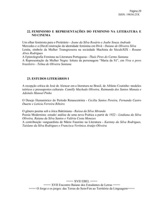 Página 29
ISSN: 19834-25X
22. FEMINISMO E REPRESENTAÇÕES DO FEMININO NA LITERATURA E
NO CINEMA
Um olhar feminista para o Proletário - Jeane da Silva Rosário e Joabe Souza Andrade
Mercedes e a (Des)Construção da identidade feminina em Divã - Daiane de Oliveira Silva
Lenita, símbolo da Mulher Transgressora na sociedade Machista do SéculoXIX - Rosane
Alves Rodrigues
A Epistolografia Feminna na Literatura Portuguesa - Thaís Pires do Carmo Santana
A Representação da Mulher Negra: leitura da personagem “Maria da Fé”, em Viva o povo
brasileiro - Telma de Oliveira Santana
23. ESTUDOS LITERÁRIOS I
A recepção crítica de José de Alencar em a literatura no Brasil, de Afrânio Coutinho: modelos
teóricos e pressupostos culturais- Camilly Machado Oliveira, Raimunda dos Santos Manaia e
Adeítalo Manoel Pinho
O Desejo Humanístico do Período Renascentista - Cecília Santos Pereira, Fernanda Castro
Duarte e Letícia Ferreira Ribeiro
O gênero poema sob a ótica Baktiniana - Raíssa da Silva Miranda
Poesia Modernista: estudo/ análise de uma nova Poética a partir de 1922 - Lindiana da Silva
Oliveira, Raiana da Silva Santos e Valéria Costa Menezes
A contribuição vanguardista de Mário Faustino na Literatura - Karinny da Silva Rodrigues,
Taislane da Silva Rodrigues e Francisca Verônica Araújo Oliveira
==== XVII EBEL ====
==== XVII Encontro Baiano dos Estudantes de Letras ====
==== O Jorge e os jorges: das Terras do Sem-Fim ao Território da Linguagem====
 