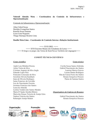 Página 3
ISSN: 19834-25X
Nahendi Almeida Mota – Coordenadora da Comissão de Infraestrutura e
Operacionalização
Comissão de Infraestrutura e Operacionalização:
Allan Cabral Sousa
Denildes Evangelista Santos
Kamilla Souza Santana
Luiza Lima Nogueira
Thiago Henrique Rosário Lima
Danillo Mota Lima – Coordenador de Comissão Interna e Relações Institucionais
==== XVII EBEL ====
==== XVII Encontro Baiano dos Estudantes de Letras ====
==== O Jorge e os jorges: das Terras do Sem-Fim ao Território da Linguagem====
COMITÊ TÉCNICO-CIENTÍFICO
Corpo científico
André Luís Mitidieri Pereira
Arlete Vieira da Silva
Cristiano Augusto da Silva Jutgla
Eduardo Lopes Piris
Franciane Conceição da Silva
Gessilene Silveira Kanthack
Inara de Oliveira Rodrigues
Isaías Francisco de Carvalho
Ives do Nascimento Ferreira
Josimare Francisco dos Santos
Laura de Almeida
Lenilza Teodoro dos Santos Mendes
Maria D’Ajuda Alomba Ribeiro
Maria das Graças Teixeira de Araújo Góes
Nadson Vinícius dos Santos
Reheniglei Araújo Rehem
Corpo técnico
Cecília Souza Santos Sobrinha
Gabriel Nascimento dos Santos
Laurenci Barros Esteves
Lorena Dantas Rodrigues
Rita de Cássia Freire dos Santos
Renato Gonçalves Peruzzo
Thaíse de Santana Santos
Organizadores do Caderno de Resumos
Gabriel Nascimento dos Santos
Renato Gonçalves Peruzzo
 