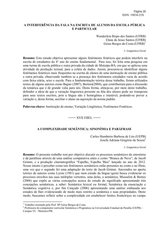 Página 30
ISSN: 19834-25X
A INTERFERÊNCIA DA FALA NA ESCRITA DE ALUNOS DA ESCOLA PÚBLICA
E PARTICULAR
Wanderleia Bispo dos Santos (UFRB)
Elane de Jesus Santos (UFRB)
Geisa Borges da Costa (UFRB)1
1- Linguística Geral
Resumo: Este estudo objetiva apresentar alguns fenômenos fonéticos que podem interferir na
escrita de estudantes do 4° ano do ensino fundamental. Para isso, foi feita uma pesquisa em
uma turma de escola pública e outra privada da cidade de Mutuípe-BA, em que se aplicou uma
atividade de produção textual, para a coleta de dados. Assim, procurou-se identificar alguns
fenômenos fonéticos mais frequentes na escrita de alunos de uma instituição de ensino pública
e outra privada, observando também se a presença dos fenômenos estudados varia de acordo
com faixa etária, sexo e escola. Para a fundamentação teórica desse trabalho, foram utilizados
textos de alguns autores como Bagno (2007), Bortoni(2004), que contribuíram para a discussão
da temática que é de grande valia para nós. Desta forma, almeja-se, por meio deste trabalho,
defender a ideia de que a variação linguística presente na fala dos alunos pode ser transposta
para seus textos escritos, pois a língua não é homogênea e imutável, podendo-se prever a
variação e, dessa forma, auxiliar o aluno na aquisição da norma padrão.
Palavras-chave: Instituição de ensino; Variação Lingüística; Fenômenos Fonéticos.
==== XVII EBEL ====
A COMPLEXIDADE SEMÂNTICA: SINONÍMIA E PARÁFRASE
Carlos Humberto Barbosa de Lira (UEPB)
Josefa Adriana Gregório de Souza2
1- Linguística Geral
Resumo: O presente trabalho tem por objetivo discutir os processos semânticos da sinonímia
e da paráfrase através de uma análise comparativa entre o conto “Branca de Neve”, de Jacob
Grimm, e a produção cinematográfica “Espelho, Espelho Meu” lançado no ano de 2012.
Nosso intuito é perceber como tais fenômenos semânticos estão presentes no conto e no filme,
uma vez que o segundo foi uma adaptação do texto de Jacob Grimm. Ancorados no aporte
teórico de autores como Lyons (1981) que num estudo da língua (gem) busca evidenciar os
processos envoltos nas suas múltiplas vertentes, uma delas, a semântica; Mussalim & Bentes
(2006) que expõe as várias concepções acerca do estudo do significado apresentando três
concepções semânticas, a saber: Semântica lexical ou formal, Semântica da enunciação e
Semântica cognitiva e, por fim Cançado (2006) apresentando uma análise embasada nos
estudos de Ilari evidenciando de modo mais restrito a semântica e suas propriedades. Deste
modo, buscamos refletir sobre a complexidade em estabelecer limites fronteiriços no campo
1
Trabalho orientado pela Prof. Mª Geisa Borges da Costa
2
Professora do componente curricular Semântica e Pragmática na Universidade Estadual da Paraíba (UEPB) –
Campus VI – Monteiro/PB.
 
