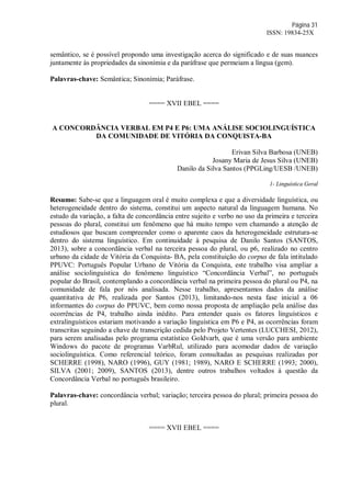 Página 31
ISSN: 19834-25X
semântico, se é possível propondo uma investigação acerca do significado e de suas nuances
juntamente às propriedades da sinonímia e da paráfrase que permeiam a língua (gem).
Palavras-chave: Semântica; Sinonímia; Paráfrase.
==== XVII EBEL ====
A CONCORDÂNCIA VERBAL EM P4 E P6: UMA ANÁLISE SOCIOLINGUÍSTICA
DA COMUNIDADE DE VITÓRIA DA CONQUISTA-BA
Erivan Silva Barbosa (UNEB)
Josany Maria de Jesus Silva (UNEB)
Danilo da Silva Santos (PPGLing/UESB /UNEB)
1- Linguística Geral
Resumo: Sabe-se que a linguagem oral é muito complexa e que a diversidade linguística, ou
heterogeneidade dentro do sistema, constitui um aspecto natural da linguagem humana. No
estudo da variação, a falta de concordância entre sujeito e verbo no uso da primeira e terceira
pessoas do plural, constitui um fenômeno que há muito tempo vem chamando a atenção de
estudiosos que buscam compreender como o aparente caos da heterogeneidade estrutura-se
dentro do sistema linguístico. Em continuidade à pesquisa de Danilo Santos (SANTOS,
2013), sobre a concordância verbal na terceira pessoa do plural, ou p6, realizado no centro
urbano da cidade de Vitória da Conquista- BA, pela constituição do corpus de fala intitulado
PPUVC: Português Popular Urbano de Vitória da Conquista, este trabalho visa ampliar a
análise sociolinguística do fenômeno linguístico “Concordância Verbal”, no português
popular do Brasil, contemplando a concordância verbal na primeira pessoa do plural ou P4, na
comunidade de fala por nós analisada. Nesse trabalho, apresentamos dados da análise
quantitativa de P6, realizada por Santos (2013), limitando-nos nesta fase inicial a 06
informantes do corpus do PPUVC, bem como nossa proposta de ampliação pela análise das
ocorrências de P4, trabalho ainda inédito. Para entender quais os fatores linguísticos e
extralinguísticos estariam motivando a variação linguística em P6 e P4, as ocorrências foram
transcritas seguindo a chave de transcrição cedida pelo Projeto Vertentes (LUCCHESI, 2012),
para serem analisadas pelo programa estatístico Goldvarb, que é uma versão para ambiente
Windows do pacote de programas VarbRul, utilizado para acomodar dados de variação
sociolinguística. Como referencial teórico, foram consultadas as pesquisas realizadas por
SCHERRE (1998), NARO (1996), GUY (1981; 1989), NARO E SCHERRE (1993; 2000),
SILVA (2001; 2009), SANTOS (2013), dentre outros trabalhos voltados à questão da
Concordância Verbal no português brasileiro.
Palavras-chave: concordância verbal; variação; terceira pessoa do plural; primeira pessoa do
plural.
==== XVII EBEL ====
 