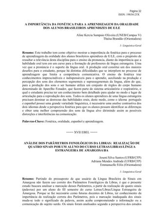 Página 32
ISSN: 19834-25X
A IMPORTÂNCIA DA FONÉTICA PARA A APRENDIZAGEM DA ORALIDADE
DOS ALUNOS BRASILEIROS APRENDIZES DE E/LE
Aline Kercia Sampaio Oliveira (UNEB/Campus V)
Thaísa Brandão (Orientadora)
1- Linguística Geral
Resumo: Este trabalho tem como objetivo mostrar a importância da fonética para o processo
de aprendizagem da oralidade dos alunos brasileiros aprendizes de E/LE, com o propósito de
ressaltar a relevância desta disciplina para o ensino da pronuncia, diante da importância que a
habilidade oral tem em um curso para a formação de professores de língua estrangeira. Uma
vez que a pronúncia é o suporte da língua oral. A produção oral constitui um dos maiores
desafios para o estudante, porque há distintas dificuldades que se interpõem no processo de
aprendizagem que limita a competência comunicativa. O ensino da fonética traz
conhecimentos imprescindíveis e indispensáveis para o aprendiz, auxiliando na produção e
percepção dos sons dos elementos segmentais e suprassegmentais da língua, além do que,
para a produção dos sons o ser humano utiliza um conjunto de órgãos do corpo humano
denominado de Aparelho Fonador, que fazem parte do sistema articulatório e respiratório, o
qual o estudante precisa ter um conhecimento bem detalhado para ajudar no modo e lugar de
articulação para a reprodução dos sons. Todos os alunos aprendizes de uma língua estrangeira
precisam dominar as destrezas das habilidades orais, deste modo, como o idioma português
e espanhol possui uma grande variedade linguística, é necessário uma analise contrastiva dos
dois idiomas desde a perspectiva fonética para que os alunos possam identificar as diferenças
e obter uma melhor compreensão dos sons da língua alvo dirimindo assim as possíveis
distorções e interferências na comunicação.
Palavras-Chave: Fonética, oralidade, espanhol e aprendizagem.
==== XVII EBEL ====
ANÁLISE DOS PARÂMETROS FONOLÓGICOS DA LIBRAS: REALIZAÇÃO DE
QUATRO SINAIS POR UM ALUNO DO CURSO LETRAS/LIBRAS/LÍNGUA
ESTRANGEIRA DE AMARGOSABA
Joseni Silva Santos (UFRB/CFP)
Adriana Mendes Andrade (UFRB/CFP)
Emmanuelle Félix (Orientadora)
1- Linguística Geral
Resumo: Partindo do pressuposto de que usuário da Língua Brasileira de Sinais em
Amargosa não fazem uso correto dos Parâmetros Fonológicos da Libras, é que o presente
estudo buscara analisar a marcação desses Parâmetros, a partir da realização de quatro sinais
(palavras) por um aluno do III semestre do curso Letras/Libras/Língua Estrangeira de
Amargosa. Porque se faz necessário como futuras docentes de Libras, ter conhecimento da
importância da realização correta dos Parâmetros, pois a marcação inadequada dos sinais
muda-se todo o significado da palavra, assim acaba comprometendo a informação ou a
comunicação do sujeito surdo. Os sinais foram analisados segundo a perspectiva dos estudos
 