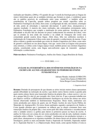 Página 33
ISSN: 19834-25X
realizados por Quadros, (2004.p. 47) quando diz que “a tarefa da fonologia para as línguas de
sinais é determinar quais são as unidades mínimas que formam os sinais, e estabelecer quais
são os padrões possíveis de combinação entre essas unidades”, e também sobre as
contribuições de Capovilla, quando ambos propõem um estudo específico sobre os
Parâmetros Fonológicos da Libras, bem como: a configuração de mão, movimento, orientação
de mão, ponto de articulação e expressão não-manual. A partir disso, alcançaram-se o
seguinte resultado: A maioria dos sinais realizados, não contemplam corretamente todos
Parâmetros Fonológicos que compõe a sinalização de certas palavras. Acredita-se que tal
dificuldade se dá pelo fato do discente ter pouco conhecimento da estrutura da Libras, visto
que os estudos na área ainda são recentes e na cidade de Amargosa não existe uma
comunidade grande usuária dessa língua. Além disso, falta nos ambientes escolares á
implantação do Componente Libras como meio de garantir o conhecimento da mesma. O que
deixa evidente a grande necessidade que existe de estudos Linguísticos da Libras, como meio
de garantir a eficiência no uso dessa língua, visto que assim como as Línguas orais possuem
uma estrutura, a Libras como Língua espaço-visual, também possui sua estrutura linguística
própria, constituindo assim, uma língua auto-suficiente capaz de transmitir qualquer
informação e conhecimento.
Palavras-chave: Parâmetros Fonológicos; Análise dos Sinais; Língua Brasileira de Sinais.
==== XVII EBEL ====
ANÁLISE DA INTERFERÊNCIA DOS FENÔMENOS FONOLÓGICOS NA
ESCRITA DE ALUNOS AMARGOSENSES NO PERÍODO DO ENSINO
FUNDAMENTAL I
Adriana Mendes Andrade (UFRB/CFP)
Joseni Silva Santos (UFRB/CFP)
Geisa Borges Costa (Orientadora)
1- Linguística Geral
Resumo: Partindo do pressuposto de que durante as séries iniciais muitos alunos apresentam
grande dificuldade na realização da escrita e que dentre outros fatores estaria á questão pela
quais muitos alunos fazem uma transcrição fonética da própria fala, o aluno escreve i em vez
de e, porque fala [i] e não [e], por exemplo: dici, fomi, tristi etc. É que o presente trabalho tem
por objetivo verificar a influênciadosfenômenos fonológicos na escrita dos alunos nas séries
iniciais observando também os fenômenosmais frequentes. Desse modo, analisamos seis
textos produzidos por alunos do quarto ano do Projeto Acelera de uma Escola Pública do
Município de AmargosaBA. Os textos foram analisados segundo a perspectiva de Simões e
Costa quando afirmam que é justamente na infância que os alunos costumam fazer uma
transcrição fonética da própria fala, e isso ocorre pelo fato deles utilizarem o reconhecimento
entre a unidade sonora e a gráfica para darem os primeiros passos na busca da escrita. A
análise foi feita com um corpus de seis textos produzidos em sala de aula, mediante estudos
realizados sobre a fábula: “a cigarra e a formiga”. Analisaram-se tais produções textuais e, a
partir disso, alcançaram-se os seguintes resultados: Os alunos fazem uso de muitos fenômenos
fonológicos, porém os mais encontrados foram a Supressão do Gerúndio, Supressão medial
do r, Supressão final do r, e a Hipercorreção. Desse modo, como aponta Simões e Costa os
 