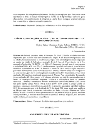Página 34
ISSN: 19834-25X
usos frequentes dos três primeirosfenômenos fonológicos se explicam pelo fato destes serem
recorrentes na fala e a criança transferir para a escrita. Eo da hipercorreção demostra que o
aluno já tem certo conhecimento da ortografia e a partir disso, começa a levantar hipóteses,
isto é, generaliza as palavras em sua forma escrita.
Palavras-chave: fenômenos fonológicos; interferência da fala; produçãotextual
==== XVII EBEL ====
ANÁLISE DAS PRODUÇÕES DE TÓPICO COM RETOMADA PRONOMINAL EM
POSIÇÃO DE SUJEITO
Sheltom Delano Oliveira de Aragão (bolsista IC/PIBIC - UFBA)
Edivalda Araújo (UFBA) (Orientadora)
1- Linguística Geral
Resumo: Os estudos sintáticos sobre o Português do Brasil (PB) têm revelado resultados
importantes para o estudo mais aprofundado desta língua. A fim de contribuir para essa área
de estudos, buscamos analisar as construções de tópico com retomada pronominal em posição
de sujeito na cidade de Salvador, a exemplo de i) A Casa do Universitário, ela é bem
acomodável e limpinha (NURC-70 - Inf. 089) e ii) A empresa, ela te dá uma ferramenta para
o trabalho (2013 - V21 – 01:57). O estudo compara a produtividade destas ocorrências na
década de 70, com base no NURC-70 Salvador, e no ano de 2013, sendo o corpus constituído
por vídeos de telejornais locais disponibilizados na internet, contendo entrevistas com pessoas
de nível superior, para haver equiparação com os dados do NURC. Do primeiro corpus, foram
analisados 10 inquéritos, totalizando pouco mais de 7 horas. Para a constituição do segundo,
foram analisados 43 vídeos entre 4 e 10 minutos, atingindo um total de, aproximadamente, 4
horas. A desproporcionalidade proposital evidencia a discrepância entre os períodos
estudados. O trabalho é resultado da pesquisa de iniciação científica no período 2012- 2013 e
tem como aporte teórico Pontes (1987); Galves (1996, 1998, 2001); e Araújo (2006). Os
resultados alcançados demonstram que, em todos os contextos analisados, a produtividade de
2013 foi amplamente superior à da década de 70 do século XX, o que revela uma tendência
do PB para este tipo de construções. Além disso, os dados reforçam a hipótese de Galves
(1996), de que a ocorrência desses pronomes resulta da perda do traço de pessoa no verbo.
Nessa perspectiva, o pronome funciona como a realização do traço de pessoa, fora do verbo,
sendo, portanto, um elemento de concordância.
Palavras-chave: Sintaxe; Português Brasileiro; tópico pendente; concordância.
==== XVII EBEL ====
ANGLICISMOS EM NÍVEL MORFOLÓGICO
Raian Cardoso Oliveira (UEFS)3
3
Graduando em Letras com Língua Inglesa pela Universidade Estadual de Feira de Santana – UEFS.
 