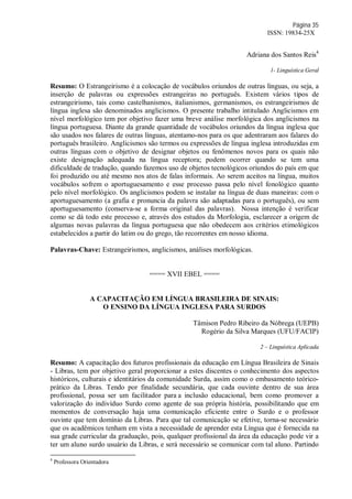 Página 35
ISSN: 19834-25X
Adriana dos Santos Reis4
1- Linguística Geral
Resumo: O Estrangeirismo é a colocação de vocábulos oriundos de outras línguas, ou seja, a
inserção de palavras ou expressões estrangeiras no português. Existem vários tipos de
estrangeirismo, tais como castelhanismos, italianismos, germanismos, os estrangeirismos de
língua inglesa são denominados anglicismos. O presente trabalho intitulado Anglicismos em
nível morfológico tem por objetivo fazer uma breve análise morfológica dos anglicismos na
língua portuguesa. Diante da grande quantidade de vocábulos oriundos da língua inglesa que
são usados nos falares de outras línguas, atentamo-nos para os que adentraram aos falares do
português brasileiro. Anglicismos são termos ou expressões de língua inglesa introduzidas em
outras línguas com o objetivo de designar objetos ou fenômenos novos para os quais não
existe designação adequada na língua receptora; podem ocorrer quando se tem uma
dificuldade de tradução, quando fazemos uso de objetos tecnológicos oriundos do país em que
foi produzido ou até mesmo nos atos de falas informais. Ao serem aceitos na língua, muitos
vocábulos sofrem o aportuguesamento e esse processo passa pelo nível fonológico quanto
pelo nível morfológico. Os anglicismos podem se instalar na língua de duas maneiras: com o
aportuguesamento (a grafia e pronuncia da palavra são adaptadas para o português), ou sem
aportuguesamento (conserva-se a forma original das palavras). Nossa intenção é verificar
como se dá todo este processo e, através dos estudos da Morfologia, esclarecer a origem de
algumas novas palavras da língua portuguesa que não obedecem aos critérios etimológicos
estabelecidos a partir do latim ou do grego, tão recorrentes em nosso idioma.
Palavras-Chave: Estrangeirismos, anglicismos, análises morfológicas.
==== XVII EBEL ====
A CAPACITAÇÃO EM LÍNGUA BRASILEIRA DE SINAIS:
O ENSINO DA LÍNGUA INGLESA PARA SURDOS
Tâmison Pedro Ribeiro da Nóbrega (UEPB)
Rogério da Silva Marques (UFU/FACIP)
2 – Linguística Aplicada
Resumo: A capacitação dos futuros profissionais da educação em Língua Brasileira de Sinais
- Libras, tem por objetivo geral proporcionar a estes discentes o conhecimento dos aspectos
históricos, culturais e identitários da comunidade Surda, assim como o embasamento teórico-
prático da Libras. Tendo por finalidade secundária, que cada ouvinte dentro de sua área
profissional, possa ser um facilitador para a inclusão educacional, bem como promover a
valorização do indivíduo Surdo como agente de sua própria história, possibilitando que em
momentos de conversação haja uma comunicação eficiente entre o Surdo e o professor
ouvinte que tem domínio da Libras. Para que tal comunicação se efetive, torna-se necessário
que os acadêmicos tenham em vista a necessidade de aprender esta Língua que é fornecida na
sua grade curricular da graduação, pois, qualquer profissional da área da educação pode vir a
ter um aluno surdo usuário da Libras, e será necessário se comunicar com tal aluno. Partindo
4
Professora Orientadora
 