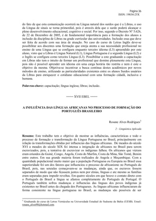 Página 36
ISSN: 19834-25X
do fato de que esta comunicação ocorrerá na Língua natural dos surdos que é a Libras, o uso
da Língua de sinais se torna primordial, pois é através dela que o surdo poderá alcançar o
pleno desenvolvimento educacional, cognitivo e social. Por isso, segundo o Decreto Nº 5.626,
de 22 de Dezembro de 2005, é de fundamental importância para a formação dos alunos a
inclusão da disciplina de Libras na grade curricular das universidades. Inclusão essa que deve
ser feita de acordo com sua área de atuação. No caso do curso de Letras Inglês deve-se
possibilitar aos discentes uma formação que esteja atenta a sua necessidade profissional no
ensino de uma Língua que se configura enquanto terceiro idioma (L3) apreendido por este
aluno, visto que a Libras é Língua Natural (L1), Língua Portuguesa é a segunda Língua (L2) e
o Inglês se configura como terceira Língua (L3). Possibilitar a este graduando a capacitação
em Libras não tem o intuito de formar um profissional que domine plenamente esta Língua,
pois não é possível aprender um idioma em uma carga horária tão restrita e nem é este o
objetivo da mesma. Objetiva-se incentivar a busca contínua destes acadêmicos por novos
métodos de ensino, utilizando as particularidades existentes entre os alunos Surdos usuários
da Libras para enriquecer o cotidiano educacional com uma formação cidadã, inclusiva e
humana.
Palavras-chave: capacitação; língua inglesa; libras; inclusão.
==== XVII EBEL ====
A INFLUÊNCIA DAS LÍNGUAS AFRICANAS NO PROCESSO DE FORMAÇÃO DO
PORTUGUÊS BRASILEIRO
Rosane Alves Rodrigues5
2 – Linguística Aplicada
Resumo: Este trabalho tem o objetivo de mostrar as influências, características e todo o
processo de formação e transformação da Língua Portuguesa no Brasil, principalmente em
relação às transformações obtidas por influencias das línguas africanas. De meados do século
XVI a meados do século XIX foi intensa a imigração de africanos no Brasil para serem
escravizados, pois, a tentativa de escravizar os indígenas falhou. Os africanos que vieram
eram oriundos da Guiné, Congo, Angola, Costa do Marfim, Costa da Mina, São Tomé, Benim
entre outros. Em sua grande maioria foram traficados de Angola e Moçambique. Com a
quantidade populacional muito maior que a população Portuguesa ou Europeia no Brasil essa
superioridade foi um dos fatores que influenciou o processo de africanismo no Português do
Brasil, pois, nas senzalas começavam-se as mudanças, ainda que, os escravos fossem
separados de modo que não ficassem juntos nem por etnias, línguas e ate mesmo as famílias
eram separadas para impedir revoltas. Em quatro séculos em que houve o contato direto com
o Português do Brasil a língua se afastou completamente do Português de Portugal. O
Português também sofreu mudanças e influencias das línguas dos povos indígenas já
existentes no Brasil antes da chegada dos Portugueses. As línguas africanas influenciaram de
forma consistente na língua portuguesa no Brasil, as mudanças são possíveis de ser
5
Graduanda do curso de Letras Vernáculas na Universidade Estadual do Sudoeste da Bahia (UESB). Email:
rosane_alves90@hotmail.com.
 